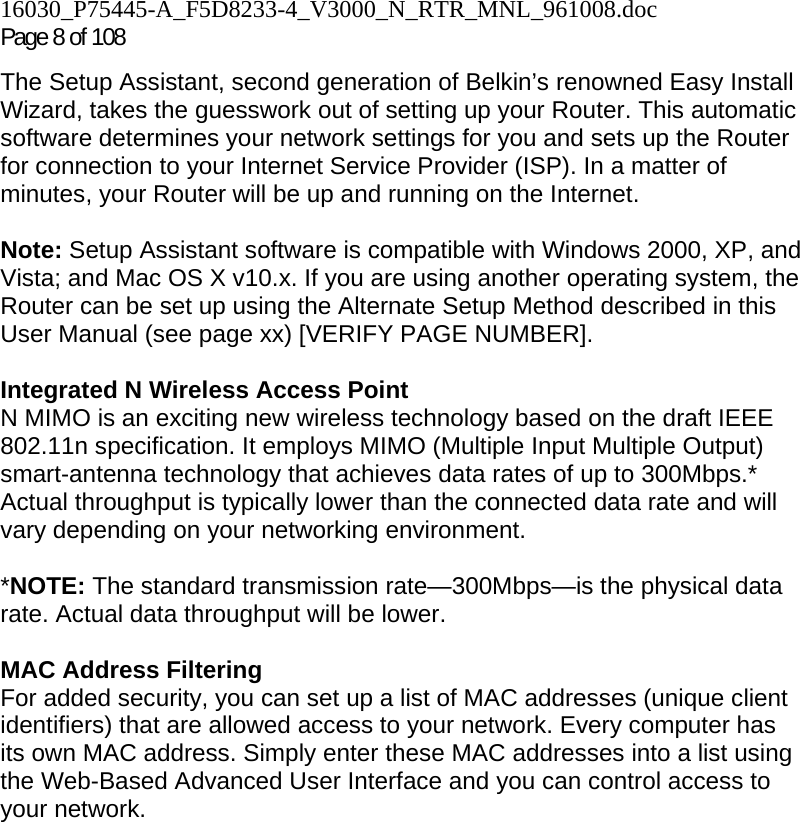 16030_P75445-A_F5D8233-4_V3000_N_RTR_MNL_961008.doc Page 8 of 108 The Setup Assistant, second generation of Belkin’s renowned Easy Install Wizard, takes the guesswork out of setting up your Router. This automatic software determines your network settings for you and sets up the Router for connection to your Internet Service Provider (ISP). In a matter of minutes, your Router will be up and running on the Internet.  Note: Setup Assistant software is compatible with Windows 2000, XP, and Vista; and Mac OS X v10.x. If you are using another operating system, the Router can be set up using the Alternate Setup Method described in this User Manual (see page xx) [VERIFY PAGE NUMBER].  Integrated N Wireless Access Point  N MIMO is an exciting new wireless technology based on the draft IEEE 802.11n specification. It employs MIMO (Multiple Input Multiple Output) smart-antenna technology that achieves data rates of up to 300Mbps.* Actual throughput is typically lower than the connected data rate and will vary depending on your networking environment.  *NOTE: The standard transmission rate—300Mbps—is the physical data rate. Actual data throughput will be lower.   MAC Address Filtering For added security, you can set up a list of MAC addresses (unique client identifiers) that are allowed access to your network. Every computer has its own MAC address. Simply enter these MAC addresses into a list using the Web-Based Advanced User Interface and you can control access to your network.   