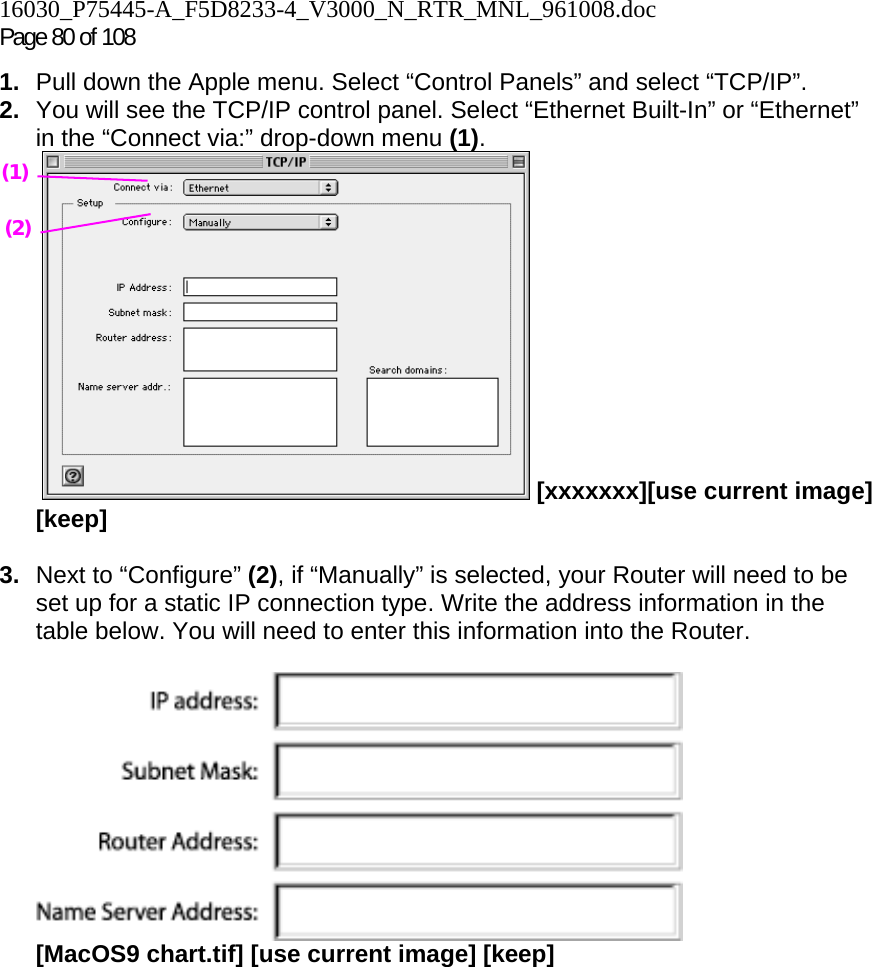 16030_P75445-A_F5D8233-4_V3000_N_RTR_MNL_961008.doc Page 80 of 108 1.  Pull down the Apple menu. Select “Control Panels” and select “TCP/IP”. 2.  You will see the TCP/IP control panel. Select “Ethernet Built-In” or “Ethernet” in the “Connect via:” drop-down menu (1).   [xxxxxxx][use current image] [keep]  3.  Next to “Configure” (2), if “Manually” is selected, your Router will need to be set up for a static IP connection type. Write the address information in the table below. You will need to enter this information into the Router.   [MacOS9 chart.tif] [use current image] [keep]    (1) (2) 