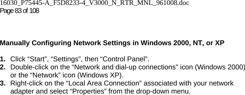 16030_P75445-A_F5D8233-4_V3000_N_RTR_MNL_961008.doc  Page 83 of 108     Manually Configuring Network Settings in Windows 2000, NT, or XP  1.  Click “Start”, “Settings”, then “Control Panel”. 2.  Double-click on the “Network and dial-up connections” icon (Windows 2000) or the “Network” icon (Windows XP). 3.  Right-click on the “Local Area Connection” associated with your network adapter and select “Properties” from the drop-down menu. 