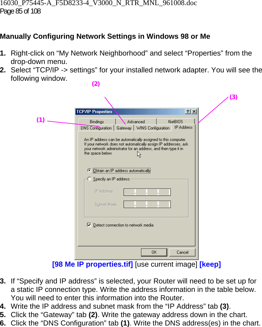 16030_P75445-A_F5D8233-4_V3000_N_RTR_MNL_961008.doc  Page 85 of 108    Manually Configuring Network Settings in Windows 98 or Me  1.  Right-click on “My Network Neighborhood” and select “Properties” from the drop-down menu. 2.  Select “TCP/IP -&gt; settings” for your installed network adapter. You will see the following window.     [98 Me IP properties.tif] [use current image] [keep]  3.  If “Specify and IP address” is selected, your Router will need to be set up for a static IP connection type. Write the address information in the table below. You will need to enter this information into the Router. 4.  Write the IP address and subnet mask from the “IP Address” tab (3). 5.  Click the “Gateway” tab (2). Write the gateway address down in the chart.  6.  Click the “DNS Configuration” tab (1). Write the DNS address(es) in the chart.  (1) (2)(3) 