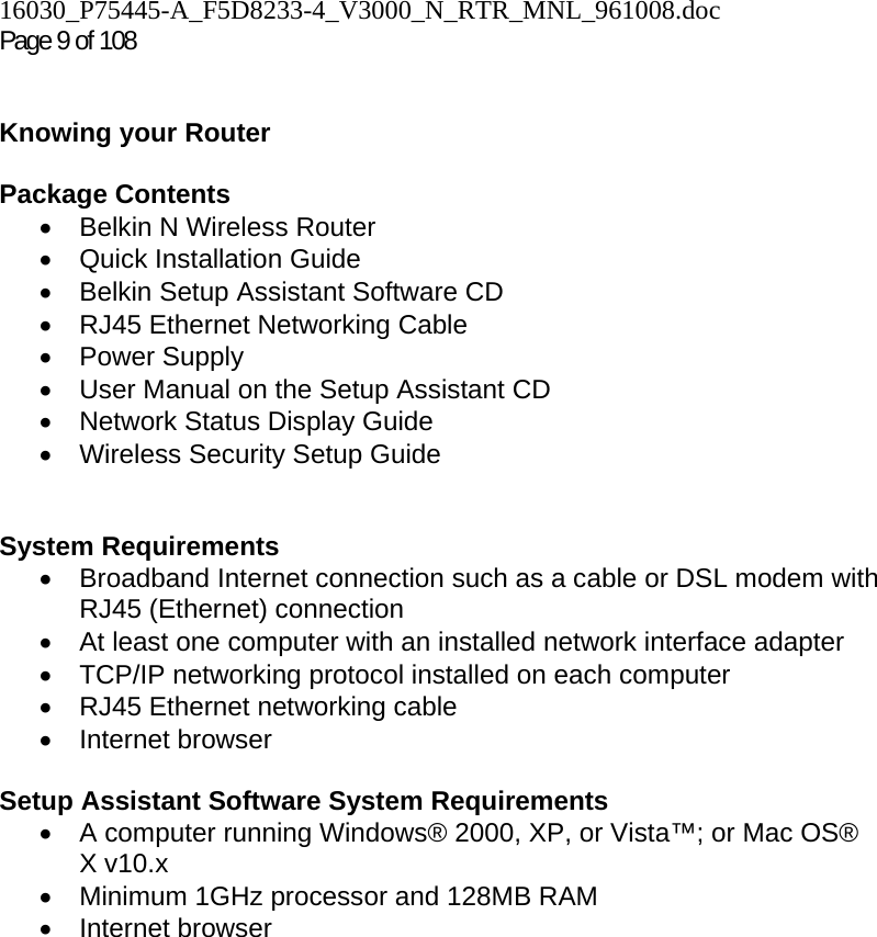 16030_P75445-A_F5D8233-4_V3000_N_RTR_MNL_961008.doc  Page 9 of 108    Knowing your Router   Package Contents •  Belkin N Wireless Router • Quick Installation Guide •  Belkin Setup Assistant Software CD •  RJ45 Ethernet Networking Cable • Power Supply •  User Manual on the Setup Assistant CD • Network Status Display Guide •  Wireless Security Setup Guide     System Requirements •  Broadband Internet connection such as a cable or DSL modem with RJ45 (Ethernet) connection •  At least one computer with an installed network interface adapter •  TCP/IP networking protocol installed on each computer •  RJ45 Ethernet networking cable • Internet browser  Setup Assistant Software System Requirements •  A computer running Windows® 2000, XP, or Vista™; or Mac OS® X v10.x •  Minimum 1GHz processor and 128MB RAM • Internet browser  