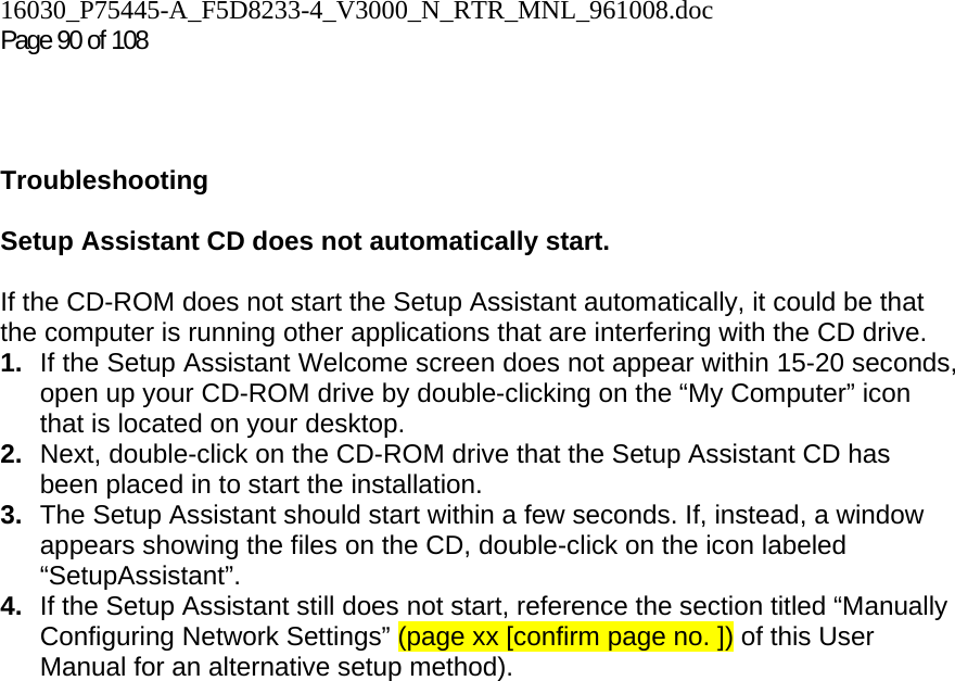 16030_P75445-A_F5D8233-4_V3000_N_RTR_MNL_961008.doc Page 90 of 108    Troubleshooting  Setup Assistant CD does not automatically start.  If the CD-ROM does not start the Setup Assistant automatically, it could be that the computer is running other applications that are interfering with the CD drive.  1.  If the Setup Assistant Welcome screen does not appear within 15-20 seconds, open up your CD-ROM drive by double-clicking on the “My Computer” icon that is located on your desktop. 2.  Next, double-click on the CD-ROM drive that the Setup Assistant CD has been placed in to start the installation. 3.  The Setup Assistant should start within a few seconds. If, instead, a window appears showing the files on the CD, double-click on the icon labeled “SetupAssistant”. 4.  If the Setup Assistant still does not start, reference the section titled “Manually Configuring Network Settings” (page xx [confirm page no. ]) of this User Manual for an alternative setup method). 