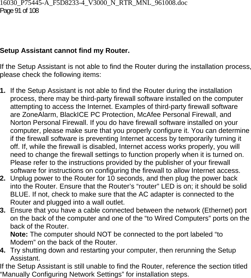 16030_P75445-A_F5D8233-4_V3000_N_RTR_MNL_961008.doc  Page 91 of 108      Setup Assistant cannot find my Router.  If the Setup Assistant is not able to find the Router during the installation process, please check the following items:  1.  If the Setup Assistant is not able to find the Router during the installation process, there may be third-party firewall software installed on the computer attempting to access the Internet. Examples of third-party firewall software are ZoneAlarm, BlackICE PC Protection, McAfee Personal Firewall, and Norton Personal Firewall. If you do have firewall software installed on your computer, please make sure that you properly configure it. You can determine if the firewall software is preventing Internet access by temporarily turning it off. If, while the firewall is disabled, Internet access works properly, you will need to change the firewall settings to function properly when it is turned on. Please refer to the instructions provided by the publisher of your firewall software for instructions on configuring the firewall to allow Internet access. 2.  Unplug power to the Router for 10 seconds, and then plug the power back into the Router. Ensure that the Router’s “router” LED is on; it should be solid BLUE. If not, check to make sure that the AC adapter is connected to the Router and plugged into a wall outlet. 3.  Ensure that you have a cable connected between the network (Ethernet) port on the back of the computer and one of the “to Wired Computers” ports on the back of the Router.  Note: The computer should NOT be connected to the port labeled “to Modem” on the back of the Router. 4.  Try shutting down and restarting your computer, then rerunning the Setup Assistant.  If the Setup Assistant is still unable to find the Router, reference the section titled “Manually Configuring Network Settings” for installation steps.
