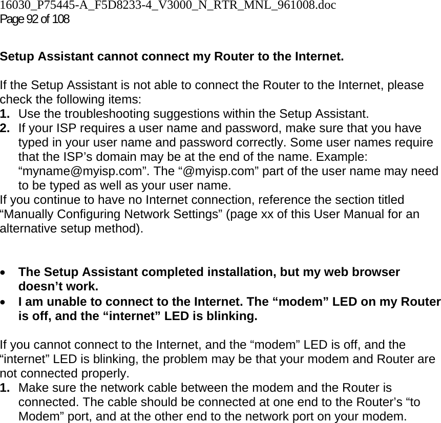 16030_P75445-A_F5D8233-4_V3000_N_RTR_MNL_961008.doc Page 92 of 108  Setup Assistant cannot connect my Router to the Internet.  If the Setup Assistant is not able to connect the Router to the Internet, please check the following items: 1.  Use the troubleshooting suggestions within the Setup Assistant. 2.  If your ISP requires a user name and password, make sure that you have typed in your user name and password correctly. Some user names require that the ISP’s domain may be at the end of the name. Example: “myname@myisp.com”. The “@myisp.com” part of the user name may need to be typed as well as your user name.  If you continue to have no Internet connection, reference the section titled “Manually Configuring Network Settings” (page xx of this User Manual for an alternative setup method).   • The Setup Assistant completed installation, but my web browser doesn’t work. • I am unable to connect to the Internet. The “modem” LED on my Router is off, and the “internet” LED is blinking.   If you cannot connect to the Internet, and the “modem” LED is off, and the “internet” LED is blinking, the problem may be that your modem and Router are not connected properly.  1.  Make sure the network cable between the modem and the Router is connected. The cable should be connected at one end to the Router’s “to Modem” port, and at the other end to the network port on your modem. 
