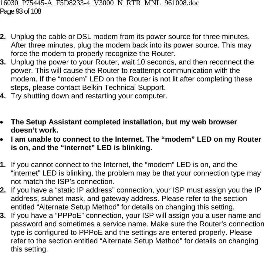 16030_P75445-A_F5D8233-4_V3000_N_RTR_MNL_961008.doc  Page 93 of 108    2.  Unplug the cable or DSL modem from its power source for three minutes. After three minutes, plug the modem back into its power source. This may force the modem to properly recognize the Router. 3.  Unplug the power to your Router, wait 10 seconds, and then reconnect the power. This will cause the Router to reattempt communication with the modem. If the “modem” LED on the Router is not lit after completing these steps, please contact Belkin Technical Support. 4.  Try shutting down and restarting your computer.    • The Setup Assistant completed installation, but my web browser doesn’t work. • I am unable to connect to the Internet. The “modem” LED on my Router is on, and the “internet” LED is blinking.  1.  If you cannot connect to the Internet, the “modem” LED is on, and the “internet” LED is blinking, the problem may be that your connection type may not match the ISP’s connection.  2.  If you have a “static IP address” connection, your ISP must assign you the IP address, subnet mask, and gateway address. Please refer to the section entitled “Alternate Setup Method” for details on changing this setting.  3.  If you have a “PPPoE” connection, your ISP will assign you a user name and password and sometimes a service name. Make sure the Router’s connection type is configured to PPPoE and the settings are entered properly. Please refer to the section entitled “Alternate Setup Method” for details on changing this setting.