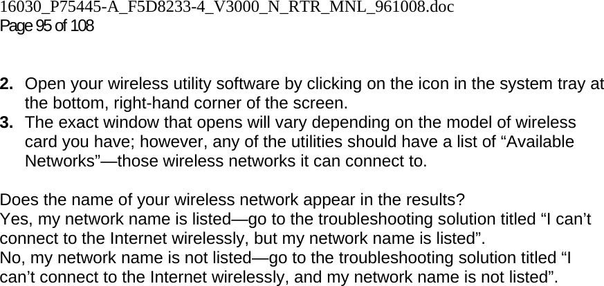 16030_P75445-A_F5D8233-4_V3000_N_RTR_MNL_961008.doc  Page 95 of 108    2.  Open your wireless utility software by clicking on the icon in the system tray at the bottom, right-hand corner of the screen.  3.  The exact window that opens will vary depending on the model of wireless card you have; however, any of the utilities should have a list of “Available Networks”—those wireless networks it can connect to.   Does the name of your wireless network appear in the results?  Yes, my network name is listed—go to the troubleshooting solution titled “I can’t connect to the Internet wirelessly, but my network name is listed”. No, my network name is not listed—go to the troubleshooting solution titled “I can’t connect to the Internet wirelessly, and my network name is not listed”.
