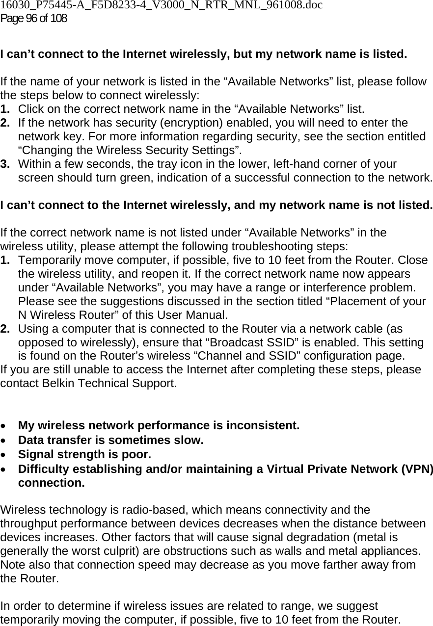 16030_P75445-A_F5D8233-4_V3000_N_RTR_MNL_961008.doc Page 96 of 108  I can’t connect to the Internet wirelessly, but my network name is listed.  If the name of your network is listed in the “Available Networks” list, please follow the steps below to connect wirelessly: 1.  Click on the correct network name in the “Available Networks” list.  2.  If the network has security (encryption) enabled, you will need to enter the network key. For more information regarding security, see the section entitled “Changing the Wireless Security Settings”. 3.  Within a few seconds, the tray icon in the lower, left-hand corner of your screen should turn green, indication of a successful connection to the network.   I can’t connect to the Internet wirelessly, and my network name is not listed.  If the correct network name is not listed under “Available Networks” in the wireless utility, please attempt the following troubleshooting steps:  1.  Temporarily move computer, if possible, five to 10 feet from the Router. Close the wireless utility, and reopen it. If the correct network name now appears under “Available Networks”, you may have a range or interference problem. Please see the suggestions discussed in the section titled “Placement of your N Wireless Router” of this User Manual. 2.  Using a computer that is connected to the Router via a network cable (as opposed to wirelessly), ensure that “Broadcast SSID” is enabled. This setting is found on the Router’s wireless “Channel and SSID” configuration page.  If you are still unable to access the Internet after completing these steps, please contact Belkin Technical Support.   • My wireless network performance is inconsistent. • Data transfer is sometimes slow. • Signal strength is poor. • Difficulty establishing and/or maintaining a Virtual Private Network (VPN) connection.  Wireless technology is radio-based, which means connectivity and the throughput performance between devices decreases when the distance between devices increases. Other factors that will cause signal degradation (metal is generally the worst culprit) are obstructions such as walls and metal appliances. Note also that connection speed may decrease as you move farther away from the Router.   In order to determine if wireless issues are related to range, we suggest temporarily moving the computer, if possible, five to 10 feet from the Router.   