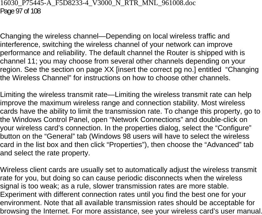 16030_P75445-A_F5D8233-4_V3000_N_RTR_MNL_961008.doc  Page 97 of 108    Changing the wireless channel—Depending on local wireless traffic and interference, switching the wireless channel of your network can improve performance and reliability. The default channel the Router is shipped with is channel 11; you may choose from several other channels depending on your region. See the section on page XX [insert the correct pg no.] entitled  “Changing the Wireless Channel” for instructions on how to choose other channels.   Limiting the wireless transmit rate—Limiting the wireless transmit rate can help improve the maximum wireless range and connection stability. Most wireless cards have the ability to limit the transmission rate. To change this property, go to the Windows Control Panel, open “Network Connections” and double-click on your wireless card’s connection. In the properties dialog, select the “Configure” button on the “General” tab (Windows 98 users will have to select the wireless card in the list box and then click “Properties”), then choose the “Advanced” tab and select the rate property.   Wireless client cards are usually set to automatically adjust the wireless transmit rate for you, but doing so can cause periodic disconnects when the wireless signal is too weak; as a rule, slower transmission rates are more stable. Experiment with different connection rates until you find the best one for your environment. Note that all available transmission rates should be acceptable for browsing the Internet. For more assistance, see your wireless card’s user manual.    