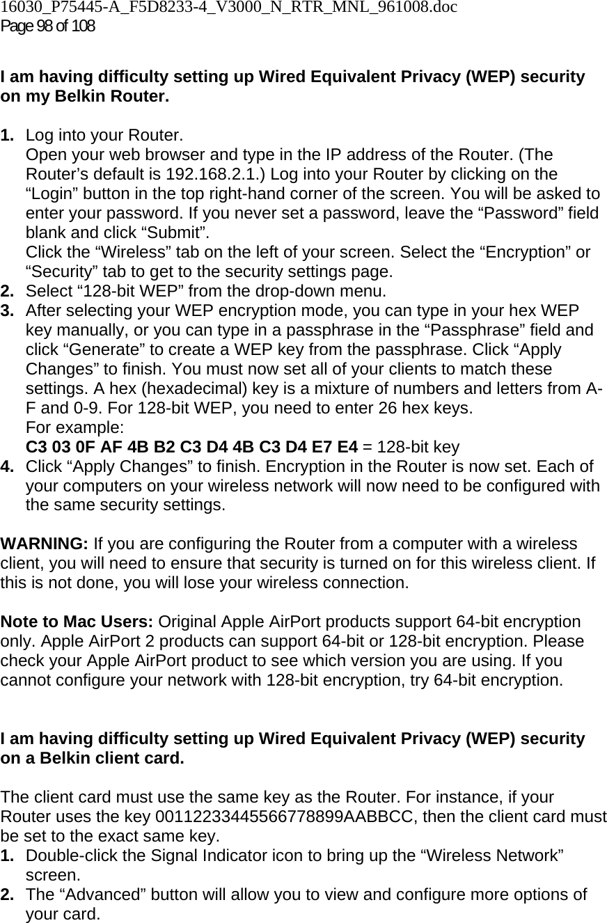 16030_P75445-A_F5D8233-4_V3000_N_RTR_MNL_961008.doc Page 98 of 108  I am having difficulty setting up Wired Equivalent Privacy (WEP) security on my Belkin Router.  1.  Log into your Router.  Open your web browser and type in the IP address of the Router. (The Router’s default is 192.168.2.1.) Log into your Router by clicking on the “Login” button in the top right-hand corner of the screen. You will be asked to enter your password. If you never set a password, leave the “Password” field blank and click “Submit”.  Click the “Wireless” tab on the left of your screen. Select the “Encryption” or “Security” tab to get to the security settings page. 2.  Select “128-bit WEP” from the drop-down menu. 3.  After selecting your WEP encryption mode, you can type in your hex WEP key manually, or you can type in a passphrase in the “Passphrase” field and click “Generate” to create a WEP key from the passphrase. Click “Apply Changes” to finish. You must now set all of your clients to match these settings. A hex (hexadecimal) key is a mixture of numbers and letters from A-F and 0-9. For 128-bit WEP, you need to enter 26 hex keys.  For example:  C3 03 0F AF 4B B2 C3 D4 4B C3 D4 E7 E4 = 128-bit key 4.  Click “Apply Changes” to finish. Encryption in the Router is now set. Each of your computers on your wireless network will now need to be configured with the same security settings.   WARNING: If you are configuring the Router from a computer with a wireless client, you will need to ensure that security is turned on for this wireless client. If this is not done, you will lose your wireless connection.  Note to Mac Users: Original Apple AirPort products support 64-bit encryption only. Apple AirPort 2 products can support 64-bit or 128-bit encryption. Please check your Apple AirPort product to see which version you are using. If you cannot configure your network with 128-bit encryption, try 64-bit encryption.    I am having difficulty setting up Wired Equivalent Privacy (WEP) security on a Belkin client card.  The client card must use the same key as the Router. For instance, if your Router uses the key 00112233445566778899AABBCC, then the client card must be set to the exact same key. 1.  Double-click the Signal Indicator icon to bring up the “Wireless Network” screen.  2.  The “Advanced” button will allow you to view and configure more options of your card. 