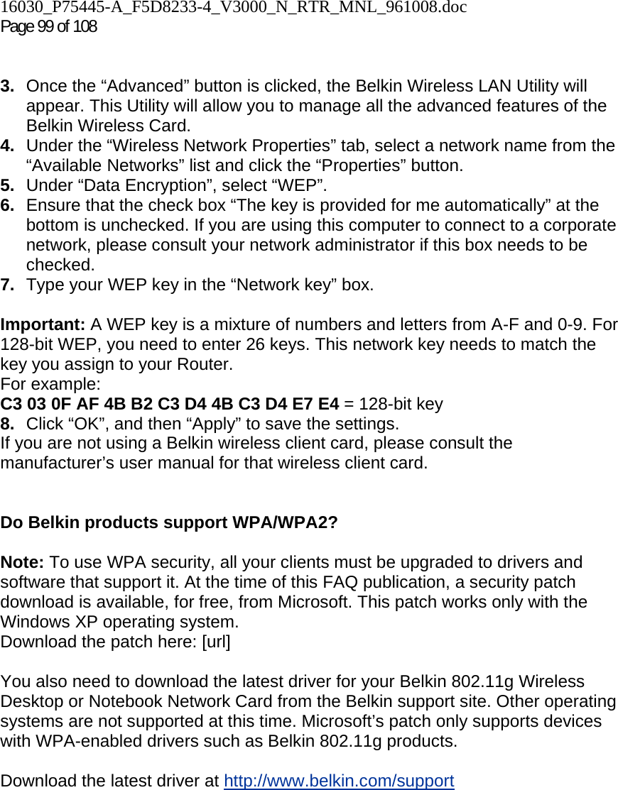 16030_P75445-A_F5D8233-4_V3000_N_RTR_MNL_961008.doc  Page 99 of 108    3.  Once the “Advanced” button is clicked, the Belkin Wireless LAN Utility will appear. This Utility will allow you to manage all the advanced features of the Belkin Wireless Card. 4.  Under the “Wireless Network Properties” tab, select a network name from the “Available Networks” list and click the “Properties” button. 5.  Under “Data Encryption”, select “WEP”. 6.  Ensure that the check box “The key is provided for me automatically” at the bottom is unchecked. If you are using this computer to connect to a corporate network, please consult your network administrator if this box needs to be checked. 7.  Type your WEP key in the “Network key” box.  Important: A WEP key is a mixture of numbers and letters from A-F and 0-9. For 128-bit WEP, you need to enter 26 keys. This network key needs to match the key you assign to your Router.  For example:  C3 03 0F AF 4B B2 C3 D4 4B C3 D4 E7 E4 = 128-bit key 8.  Click “OK”, and then “Apply” to save the settings. If you are not using a Belkin wireless client card, please consult the manufacturer’s user manual for that wireless client card.   Do Belkin products support WPA/WPA2?  Note: To use WPA security, all your clients must be upgraded to drivers and software that support it. At the time of this FAQ publication, a security patch download is available, for free, from Microsoft. This patch works only with the Windows XP operating system.  Download the patch here: [url]  You also need to download the latest driver for your Belkin 802.11g Wireless Desktop or Notebook Network Card from the Belkin support site. Other operating systems are not supported at this time. Microsoft’s patch only supports devices with WPA-enabled drivers such as Belkin 802.11g products.  Download the latest driver at http://www.belkin.com/support  