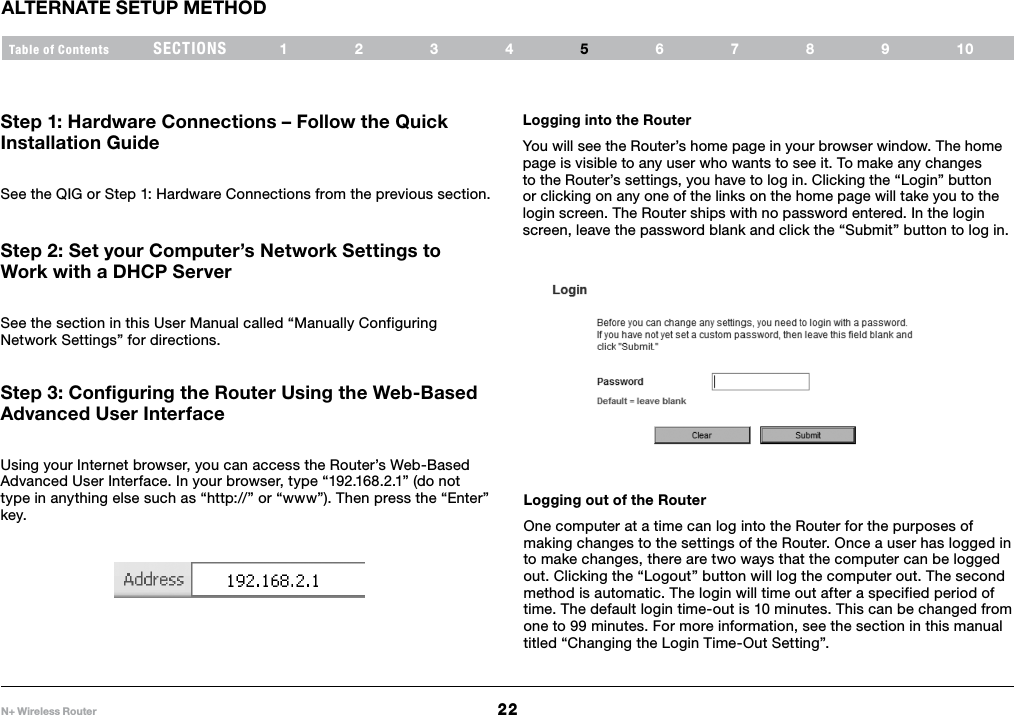 22N+ Wireless RouterSECTIONSTable of Contents 1234 678910ALTERNATE SETUP METHOD5Step 1: Hardware Connections – Follow the Quick Installation Guide See the QIG or Step 1: Hardware Connections from the previous section.Step 2: Set your Computer’s Network Settings to Work with a DHCP Server See the section in this User Manual called “Manually Configuring Network Settings” for directions.Step 3: Configuring the Router Using the Web-Based Advanced User Interface Using your Internet browser, you can access the Router’s Web-Based Advanced User Interface. In your browser, type “192.168.2.1” (do not type in anything else such as “http://” or “www”). Then press the “Enter” key.Logging into the Router You will see the Router’s home page in your browser window. The home page is visible to any user who wants to see it. To make any changes to the Router’s settings, you have to log in. Clicking the “Login” button or clicking on any one of the links on the home page will take you to the login screen. The Router ships with no password entered. In the login screen, leave the password blank and click the “Submit” button to log in.Logging out of the Router One computer at a time can log into the Router for the purposes of making changes to the settings of the Router. Once a user has logged in to make changes, there are two ways that the computer can be logged out. Clicking the “Logout” button will log the computer out. The second method is automatic. The login will time out after a specified period of time. The default login time-out is 10 minutes. This can be changed from one to 99 minutes. For more information, see the section in this manual titled “Changing the Login Time-Out Setting”.