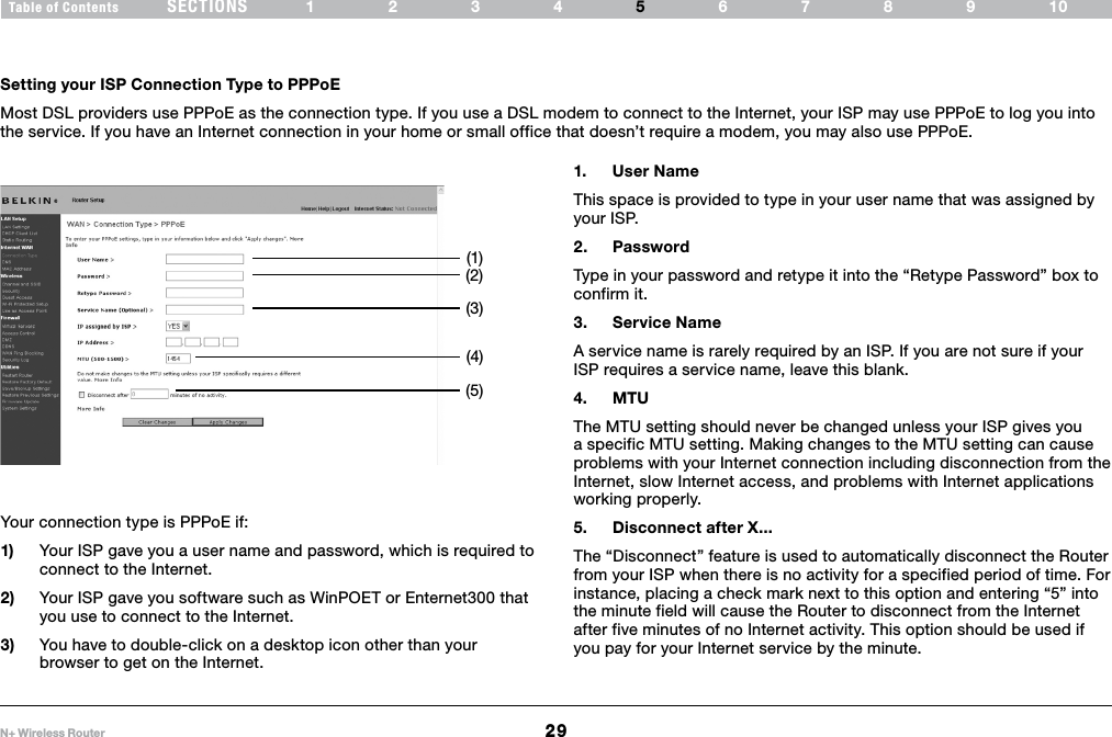 29N+ Wireless RouterSECTIONSTable of Contents 1234 6789105ALTERNATE SETUP METHODSetting your ISP Connection Type to PPPoEMost DSL providers use PPPoE as the connection type. If you use a DSL modem to connect to the Internet, your ISP may use PPPoE to log you into the service. If you have an Internet connection in your home or small office that doesn’t require a modem, you may also use PPPoE.1.  User NameThis space is provided to type in your user name that was assigned by your ISP. 2.  PasswordType in your password and retype it into the “Retype Password” box to confirm it.3.  Service NameA service name is rarely required by an ISP. If you are not sure if your ISP requires a service name, leave this blank. 4.  MTUThe MTU setting should never be changed unless your ISP gives you a specific MTU setting. Making changes to the MTU setting can cause problems with your Internet connection including disconnection from the Internet, slow Internet access, and problems with Internet applications working properly.5.  Disconnect after X...The “Disconnect” feature is used to automatically disconnect the Router from your ISP when there is no activity for a specified period of time. For instance, placing a check mark next to this option and entering “5” into the minute field will cause the Router to disconnect from the Internet after five minutes of no Internet activity. This option should be used if you pay for your Internet service by the minute.Your connection type is PPPoE if: 1)  Your ISP gave you a user name and password, which is required to connect to the Internet.2)  Your ISP gave you software such as WinPOET or Enternet300 that you use to connect to the Internet.3)  You have to double-click on a desktop icon other than your browser to get on the Internet.(1)(2)(3)(4)(5)