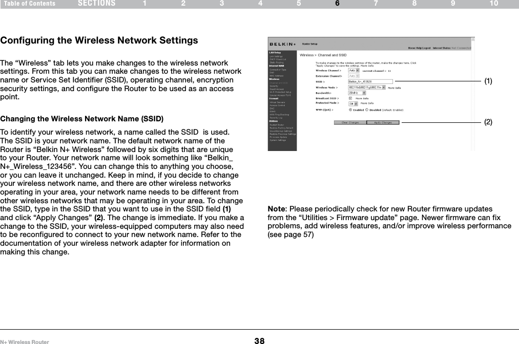 38N+ Wireless RouterSECTIONSTable of Contents 12345 789106USING THE WEB-BASED ADVANCED USER INTERFACE Configuring the Wireless Network SettingsThe “Wireless” tab lets you make changes to the wireless network settings. From this tab you can make changes to the wireless network name or Service Set Identifier (SSID), operating channel, encryption security settings, and configure the Router to be used as an access point.Changing the Wireless Network Name (SSID)To identify your wireless network, a name called the SSID  is used. The SSID is your network name. The default network name of the Router is “Belkin N+ Wireless” followed by six digits that are unique to your Router. Your network name will look something like “Belkin_N+_Wireless_123456”. You can change this to anything you choose, or you can leave it unchanged. Keep in mind, if you decide to change your wireless network name, and there are other wireless networks operating in your area, your network name needs to be different from other wireless networks that may be operating in your area. To change the SSID, type in the SSID that you want to use in the SSID field (1) and click “Apply Changes” (2). The change is immediate. If you make a change to the SSID, your wireless-equipped computers may also need to be reconfigured to connect to your new network name. Refer to the documentation of your wireless network adapter for information on making this change.Note: Please periodically check for new Router firmware updates from the “Utilities &gt; Firmware update” page. Newer firmware can fix problems, add wireless features, and/or improve wireless performance (see page 57)(1)(2)