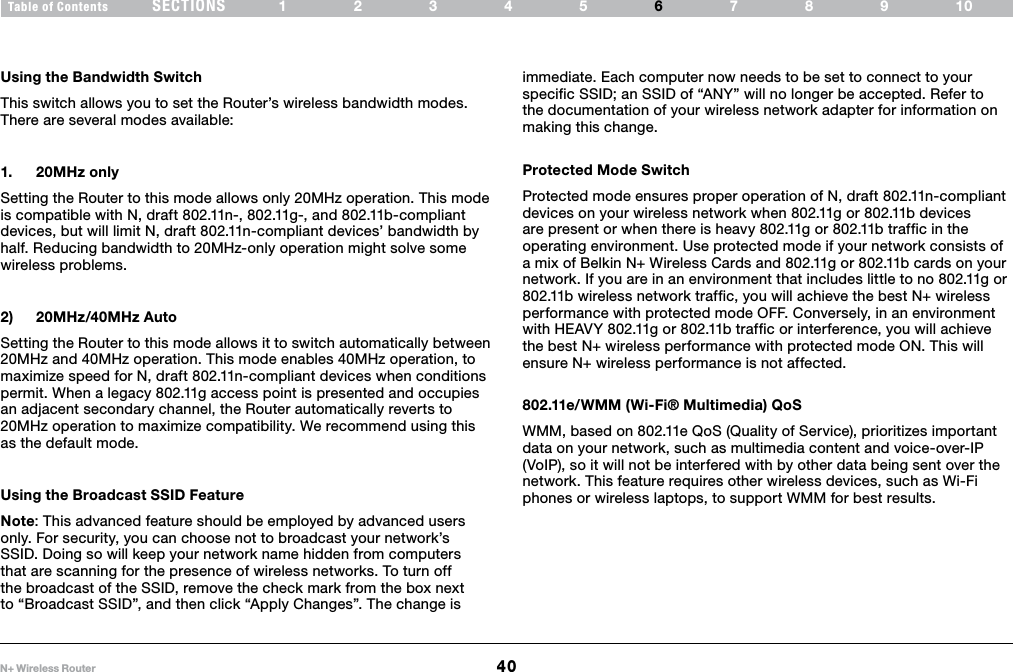 40N+ Wireless RouterSECTIONSTable of Contents 12345 789106USING THE WEB-BASED ADVANCED USER INTERFACE Using the Bandwidth SwitchThis switch allows you to set the Router’s wireless bandwidth modes. There are several modes available:1.  20MHz onlySetting the Router to this mode allows only 20MHz operation. This mode is compatible with N, draft 802.11n-, 802.11g-, and 802.11b-compliant devices, but will limit N, draft 802.11n-compliant devices’ bandwidth by half. Reducing bandwidth to 20MHz-only operation might solve some wireless problems.2)  20MHz/40MHz AutoSetting the Router to this mode allows it to switch automatically between 20MHz and 40MHz operation. This mode enables 40MHz operation, to maximize speed for N, draft 802.11n-compliant devices when conditions permit. When a legacy 802.11g access point is presented and occupies an adjacent secondary channel, the Router automatically reverts to 20MHz operation to maximize compatibility. We recommend using this as the default mode.Using the Broadcast SSID FeatureNote: This advanced feature should be employed by advanced users only. For security, you can choose not to broadcast your network’s SSID. Doing so will keep your network name hidden from computers that are scanning for the presence of wireless networks. To turn off the broadcast of the SSID, remove the check mark from the box next to “Broadcast SSID”, and then click “Apply Changes”. The change is immediate. Each computer now needs to be set to connect to your specific SSID; an SSID of “ANY” will no longer be accepted. Refer to the documentation of your wireless network adapter for information on making this change.Protected Mode SwitchProtected mode ensures proper operation of N, draft 802.11n-compliant devices on your wireless network when 802.11g or 802.11b devices are present or when there is heavy 802.11g or 802.11b traffic in the operating environment. Use protected mode if your network consists of a mix of Belkin N+ Wireless Cards and 802.11g or 802.11b cards on your network. If you are in an environment that includes little to no 802.11g or 802.11b wireless network traffic, you will achieve the best N+ wireless performance with protected mode OFF. Conversely, in an environment with HEAVY 802.11g or 802.11b traffic or interference, you will achieve the best N+ wireless performance with protected mode ON. This will ensure N+ wireless performance is not affected. 802.11e/WMM (Wi-Fi® Multimedia) QoSWMM, based on 802.11e QoS (Quality of Service), prioritizes important data on your network, such as multimedia content and voice-over-IP (VoIP), so it will not be interfered with by other data being sent over the network. This feature requires other wireless devices, such as Wi-Fi phones or wireless laptops, to support WMM for best results. 