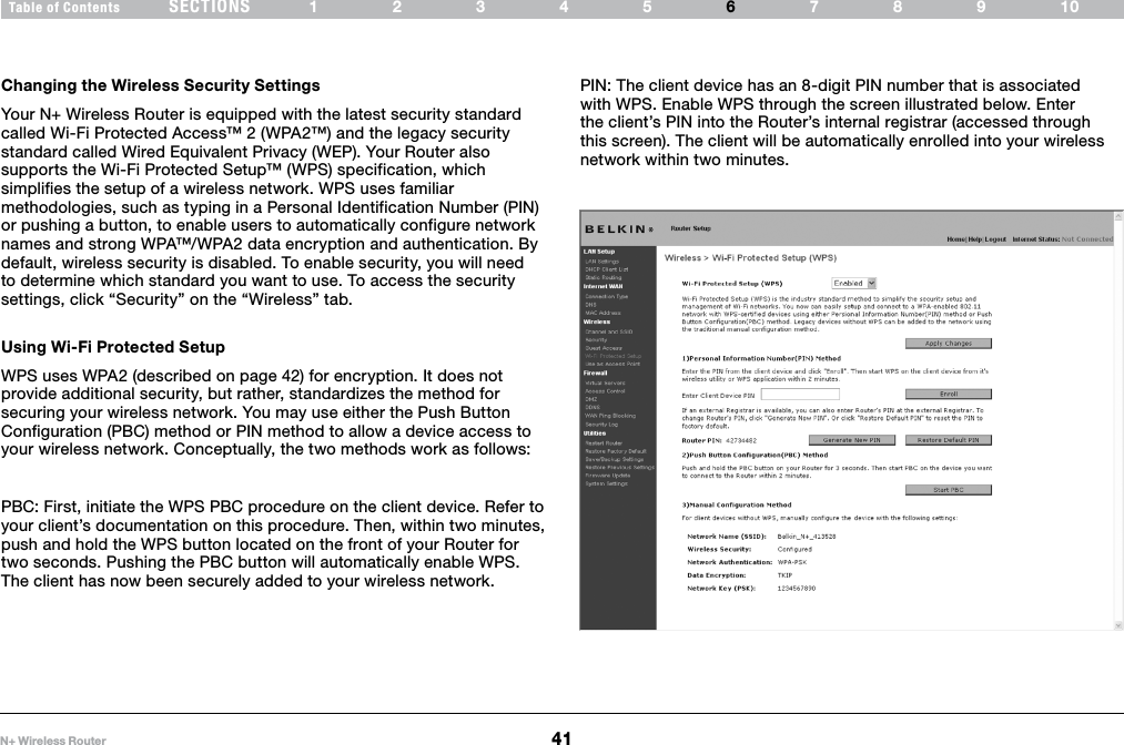 41N+ Wireless RouterSECTIONSTable of Contents 12345 789106USING THE WEB-BASED ADVANCED USER INTERFACE Changing the Wireless Security SettingsYour N+ Wireless Router is equipped with the latest security standard called Wi-Fi Protected Access™ 2 (WPA2™) and the legacy security standard called Wired Equivalent Privacy (WEP). Your Router also supports the Wi-Fi Protected Setup™ (WPS) specification, which simplifies the setup of a wireless network. WPS uses familiar methodologies, such as typing in a Personal Identification Number (PIN) or pushing a button, to enable users to automatically configure network names and strong WPA™/WPA2 data encryption and authentication. By default, wireless security is disabled. To enable security, you will need to determine which standard you want to use. To access the security settings, click “Security” on the “Wireless” tab. Using Wi-Fi Protected SetupWPS uses WPA2 (described on page 42) for encryption. It does not provide additional security, but rather, standardizes the method for securing your wireless network. You may use either the Push Button Configuration (PBC) method or PIN method to allow a device access to your wireless network. Conceptually, the two methods work as follows:PBC: First, initiate the WPS PBC procedure on the client device. Refer to your client’s documentation on this procedure. Then, within two minutes, push and hold the WPS button located on the front of your Router for two seconds. Pushing the PBC button will automatically enable WPS. The client has now been securely added to your wireless network.PIN: The client device has an 8-digit PIN number that is associated with WPS. Enable WPS through the screen illustrated below. Enter the client’s PIN into the Router’s internal registrar (accessed through this screen). The client will be automatically enrolled into your wireless network within two minutes.