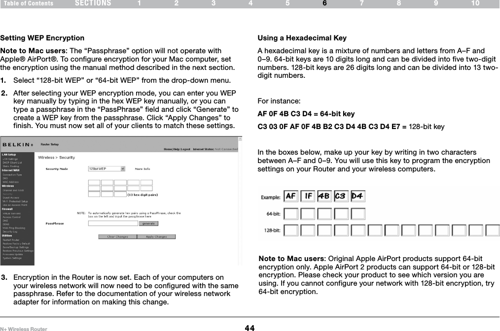 44N+ Wireless RouterSECTIONSTable of Contents 12345 789106USING THE WEB-BASED ADVANCED USER INTERFACE Setting WEP EncryptionNote to Mac users: The “Passphrase” option will not operate with Apple® AirPort®. To configure encryption for your Mac computer, set the encryption using the manual method described in the next section.1.  Select “128-bit WEP” or “64-bit WEP” from the drop-down menu.2.  After selecting your WEP encryption mode, you can enter you WEP key manually by typing in the hex WEP key manually, or you can type a passphrase in the “PassPhrase” field and click “Generate” to create a WEP key from the passphrase. Click “Apply Changes” to finish. You must now set all of your clients to match these settings. Using a Hexadecimal KeyA hexadecimal key is a mixture of numbers and letters from A–F and 0–9. 64-bit keys are 10 digits long and can be divided into five two-digit numbers. 128-bit keys are 26 digits long and can be divided into 13 two-digit numbers. For instance:AF 0F 4B C3 D4 = 64-bit keyC3 03 0F AF 0F 4B B2 C3 D4 4B C3 D4 E7 = 128-bit keyIn the boxes below, make up your key by writing in two characters between A–F and 0–9. You will use this key to program the encryption settings on your Router and your wireless computers.Note to Mac users: Original Apple AirPort products support 64-bit encryption only. Apple AirPort 2 products can support 64-bit or 128-bit encryption. Please check your product to see which version you are using. If you cannot configure your network with 128-bit encryption, try 64-bit encryption.3.  Encryption in the Router is now set. Each of your computers on your wireless network will now need to be configured with the same passphrase. Refer to the documentation of your wireless network adapter for information on making this change.