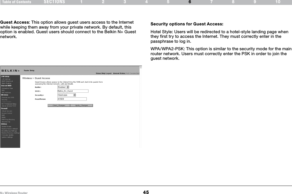 45N+ Wireless RouterSECTIONSTable of Contents 12345 789106USING THE WEB-BASED ADVANCED USER INTERFACE Guest Access: This option allows guest users access to the Internet while keeping them away from your private network. By default, this option is enabled. Guest users should connect to the Belkin N+ Guest network. Security options for Guest Access:Hotel Style: Users will be redirected to a hotel-style landing page when they first try to access the Internet. They must correctly enter in the passphrase to log in.WPA/WPA2-PSK: This option is similar to the security mode for the main router network. Users must correctly enter the PSK in order to join the guest network. 