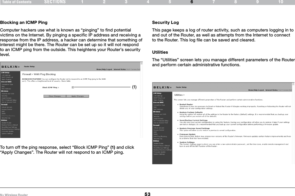 53N+ Wireless RouterSECTIONSTable of Contents 12345 789106USING THE WEB-BASED ADVANCED USER INTERFACE Blocking an ICMP Ping Computer hackers use what is known as “pinging” to find potential victims on the Internet. By pinging a specific IP address and receiving a response from the IP address, a hacker can determine that something of interest might be there. The Router can be set up so it will not respond to an ICMP ping from the outside. This heightens your Router’s security level. To turn off the ping response, select “Block ICMP Ping” (1) and click “Apply Changes”. The Router will not respond to an ICMP ping. Security LogThis page keeps a log of router activity, such as computers logging in to and out of the Router, as well as attempts from the Internet to connect to the Router. This log file can be saved and cleared.UtilitiesThe “Utilities” screen lets you manage different parameters of the Router and perform certain administrative functions. (1)