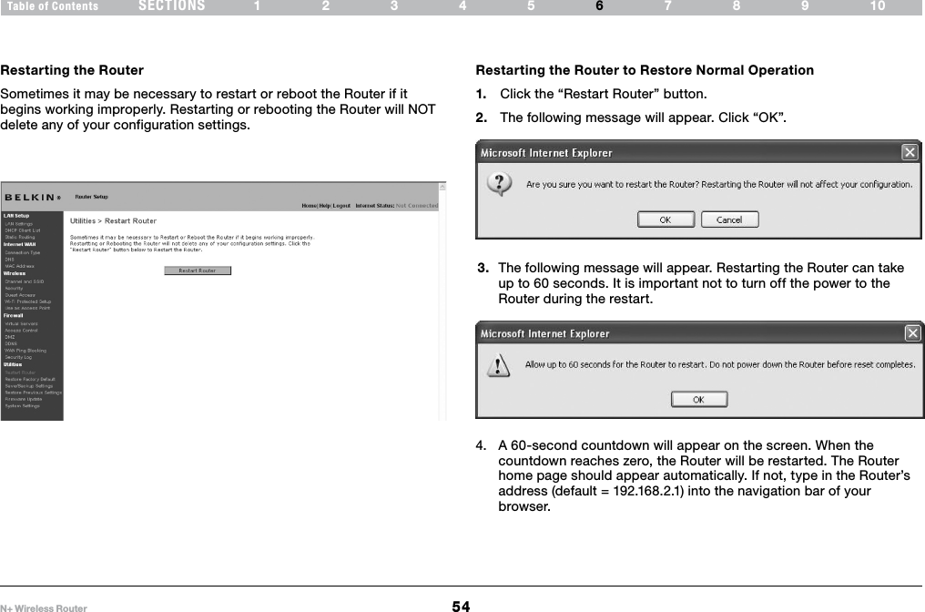 54N+ Wireless RouterSECTIONSTable of Contents 12345 789106USING THE WEB-BASED ADVANCED USER INTERFACE Restarting the RouterSometimes it may be necessary to restart or reboot the Router if it begins working improperly. Restarting or rebooting the Router will NOT delete any of your configuration settings.Restarting the Router to Restore Normal Operation1.  Click the “Restart Router” button.2.  The following message will appear. Click “OK”.3.  The following message will appear. Restarting the Router can take up to 60 seconds. It is important not to turn off the power to the Router during the restart.4.  A 60-second countdown will appear on the screen. When the countdown reaches zero, the Router will be restarted. The Router home page should appear automatically. If not, type in the Router’s address (default = 192.168.2.1) into the navigation bar of your browser.