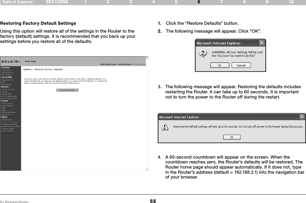 55N+ Wireless RouterSECTIONSTable of Contents 12345 789106USING THE WEB-BASED ADVANCED USER INTERFACE Restoring Factory Default SettingsUsing this option will restore all of the settings in the Router to the factory (default) settings. It is recommended that you back up your settings before you restore all of the defaults.1.  Click the “Restore Defaults” button.2.  The following message will appear. Click “OK”.3.  The following message will appear. Restoring the defaults includes restarting the Router. It can take up to 60 seconds. It is important not to turn the power to the Router off during the restart.4.  A 60-second countdown will appear on the screen. When the countdown reaches zero, the Router’s defaults will be restored. The Router home page should appear automatically. If it does not, type in the Router’s address (default = 192.168.2.1) into the navigation bar of your browser.