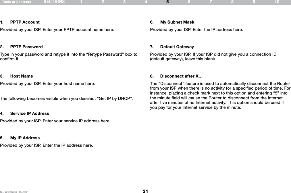 31N+ Wireless RouterSECTIONSTable of Contents 1234 6789105ALTERNATE SETUP METHOD1.  PPTP AccountProvided by your ISP. Enter your PPTP account name here.2.  PPTP PasswordType in your password and retype it into the “Retype Password” box to confirm it.3.  Host NameProvided by your ISP. Enter your host name here.  The following becomes visible when you deselect “Get IP by DHCP”.4.  Service IP AddressProvided by your ISP. Enter your service IP address here. 5.  My IP AddressProvided by your ISP. Enter the IP address here. 6.  My Subnet MaskProvided by your ISP. Enter the IP address here.7.  Default GatewayProvided by your ISP. If your ISP did not give you a connection ID (default gateway), leave this blank.8.  Disconnect after X…The “Disconnect” feature is used to automatically disconnect the Router from your ISP when there is no activity for a specified period of time. For instance, placing a check mark next to this option and entering “5” into the minute field will cause the Router to disconnect from the Internet after five minutes of no Internet activity. This option should be used if you pay for your Internet service by the minute. 