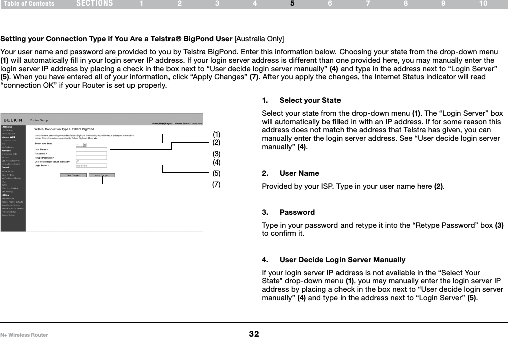 32N+ Wireless RouterSECTIONSTable of Contents 1234 6789105ALTERNATE SETUP METHODSetting your Connection Type if You Are a Telstra® BigPond User [Australia Only] Your user name and password are provided to you by Telstra BigPond. Enter this information below. Choosing your state from the drop-down menu (1) will automatically fill in your login server IP address. If your login server address is different than one provided here, you may manually enter the login server IP address by placing a check in the box next to “User decide login server manually” (4) and type in the address next to “Login Server” (5). When you have entered all of your information, click “Apply Changes” (7). After you apply the changes, the Internet Status indicator will read “connection OK” if your Router is set up properly.1.  Select your StateSelect your state from the drop-down menu (1). The “Login Server” box will automatically be filled in with an IP address. If for some reason this address does not match the address that Telstra has given, you can manually enter the login server address. See “User decide login server manually” (4).2.  User NameProvided by your ISP. Type in your user name here (2).3.  PasswordType in your password and retype it into the “Retype Password” box (3) to confirm it.4.  User Decide Login Server ManuallyIf your login server IP address is not available in the “Select Your State” drop-down menu (1), you may manually enter the login server IP address by placing a check in the box next to “User decide login server manually” (4) and type in the address next to “Login Server” (5).(1)(2)(3)(4)(5)(7)
