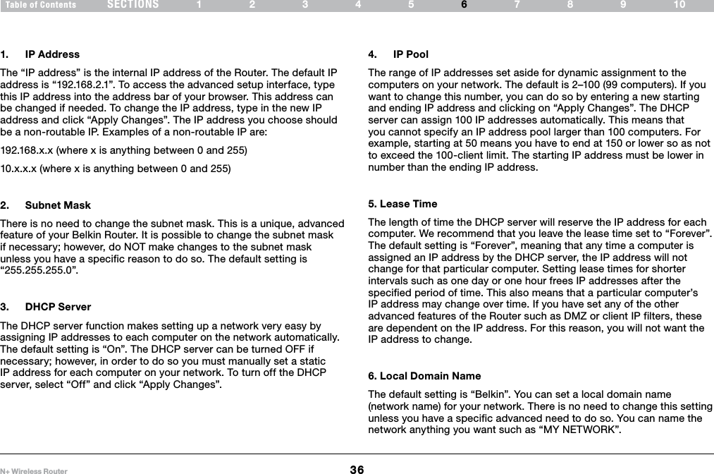 36N+ Wireless RouterSECTIONSTable of Contents 12345 789106USING THE WEB-BASED ADVANCED USER INTERFACE 1.  IP AddressThe “IP address” is the internal IP address of the Router. The default IP address is “192.168.2.1”. To access the advanced setup interface, type this IP address into the address bar of your browser. This address can be changed if needed. To change the IP address, type in the new IP address and click “Apply Changes”. The IP address you choose should be a non-routable IP. Examples of a non-routable IP are:192.168.x.x (where x is anything between 0 and 255)10.x.x.x (where x is anything between 0 and 255)2.  Subnet Mask There is no need to change the subnet mask. This is a unique, advanced feature of your Belkin Router. It is possible to change the subnet mask if necessary; however, do NOT make changes to the subnet mask unless you have a specific reason to do so. The default setting is “255.255.255.0”.3.  DHCP ServerThe DHCP server function makes setting up a network very easy by assigning IP addresses to each computer on the network automatically. The default setting is “On”. The DHCP server can be turned OFF if necessary; however, in order to do so you must manually set a static IP address for each computer on your network. To turn off the DHCP server, select “Off” and click “Apply Changes”.4.  IP PoolThe range of IP addresses set aside for dynamic assignment to the computers on your network. The default is 2–100 (99 computers). If you want to change this number, you can do so by entering a new starting and ending IP address and clicking on “Apply Changes”. The DHCP server can assign 100 IP addresses automatically. This means that you cannot specify an IP address pool larger than 100 computers. For example, starting at 50 means you have to end at 150 or lower so as not to exceed the 100-client limit. The starting IP address must be lower in number than the ending IP address.5. Lease Time The length of time the DHCP server will reserve the IP address for each computer. We recommend that you leave the lease time set to “Forever”. The default setting is “Forever”, meaning that any time a computer is assigned an IP address by the DHCP server, the IP address will not change for that particular computer. Setting lease times for shorter intervals such as one day or one hour frees IP addresses after the specified period of time. This also means that a particular computer’s IP address may change over time. If you have set any of the other advanced features of the Router such as DMZ or client IP filters, these are dependent on the IP address. For this reason, you will not want the IP address to change. 6. Local Domain Name The default setting is “Belkin”. You can set a local domain name (network name) for your network. There is no need to change this setting unless you have a specific advanced need to do so. You can name the network anything you want such as “MY NETWORK”. 