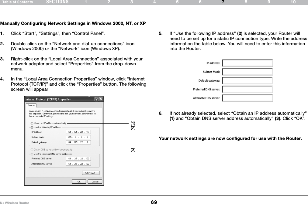 69N+ Wireless RouterSECTIONSTable of Contents 123456 89107MANUALLY CONFIGURING NETWORK SETTINGSManually Configuring Network Settings in Windows 2000, NT, or XP1.  Click “Start”, “Settings”, then “Control Panel”.2.  Double-click on the “Network and dial-up connections” icon (Windows 2000) or the “Network” icon (Windows XP).3.  Right-click on the “Local Area Connection” associated with your network adapter and select “Properties” from the drop-down menu.4.  In the “Local Area Connection Properties” window, click “Internet Protocol (TCP/IP)” and click the “Properties” button. The following screen will appear:(1)(2)(3)5.  If “Use the following IP address” (2) is selected, your Router will need to be set up for a static IP connection type. Write the address information the table below. You will need to enter this information into the Router.6.  If not already selected, select “Obtain an IP address automatically” (1) and “Obtain DNS server address automatically” (3). Click “OK”.Your network settings are now configured for use with the Router.