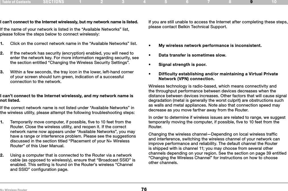 76N+ Wireless RouterSECTIONSTable of Contents 12345678 109TROUBLESHOOTINGI can’t connect to the Internet wirelessly, but my network name is listed.If the name of your network is listed in the “Available Networks” list, please follow the steps below to connect wirelessly:1.  Click on the correct network name in the “Available Networks” list. 2.  If the network has security (encryption) enabled, you will need to enter the network key. For more information regarding security, see the section entitled “Changing the Wireless Security Settings”.3.  Within a few seconds, the tray icon in the lower, left-hand corner of your screen should turn green, indication of a successful connection to the network.I can’t connect to the Internet wirelessly, and my network name is not listed.If the correct network name is not listed under “Available Networks” in the wireless utility, please attempt the following troubleshooting steps: 1.  Temporarily move computer, if possible, five to 10 feet from the Router. Close the wireless utility, and reopen it. If the correct network name now appears under “Available Networks”, you may have a range or interference problem. Please see the suggestions discussed in the section titled “Placement of your N+ Wireless Router” of this User Manual.2.  Using a computer that is connected to the Router via a network cable (as opposed to wirelessly), ensure that “Broadcast SSID” is enabled. This setting is found on the Router’s wireless “Channel and SSID” configuration page. If you are still unable to access the Internet after completing these steps, please contact Belkin Technical Support.• Mywirelessnetworkperformanceisinconsistent.• Datatransferissometimesslow.• Signalstrengthispoor.• Difficultyestablishingand/ormaintainingaVirtualPrivateNetwork (VPN) connection.Wireless technology is radio-based, which means connectivity and the throughput performance between devices decreases when the distance between devices increases. Other factors that will cause signal degradation (metal is generally the worst culprit) are obstructions such as walls and metal appliances. Note also that connection speed may decrease as you move farther away from the Router. In order to determine if wireless issues are related to range, we suggest temporarily moving the computer, if possible, five to 10 feet from the Router. Changing the wireless channel—Depending on local wireless traffic and interference, switching the wireless channel of your network can improve performance and reliability. The default channel the Router is shipped with is channel 11; you may choose from several other channels depending on your region. See the section on page 39 entitled  “Changing the Wireless Channel” for instructions on how to choose other channels.