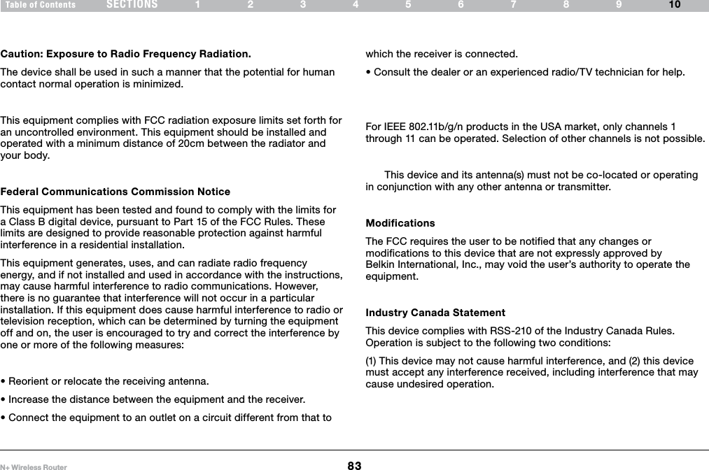 83N+ Wireless RouterSECTIONSTable of Contents 12345678910INFORMATIONCaution: Exposure to Radio Frequency Radiation. The device shall be used in such a manner that the potential for human contact normal operation is minimized.This equipment complies with FCC radiation exposure limits set forth for an uncontrolled environment. This equipment should be installed and operated with a minimum distance of 20cm between the radiator and your body.Federal Communications Commission Notice This equipment has been tested and found to comply with the limits for a Class B digital device, pursuant to Part 15 of the FCC Rules. These limits are designed to provide reasonable protection against harmful interference in a residential installation.This equipment generates, uses, and can radiate radio frequency energy, and if not installed and used in accordance with the instructions, may cause harmful interference to radio communications. However, there is no guarantee that interference will not occur in a particular installation. If this equipment does cause harmful interference to radio or television reception, which can be determined by turning the equipment off and on, the user is encouraged to try and correct the interference by one or more of the following measures:•Reorientorrelocatethereceivingantenna.•Increasethedistancebetweentheequipmentandthereceiver.•Connecttheequipmenttoanoutletonacircuitdifferentfromthattowhich the receiver is connected. •Consultthedealeroranexperiencedradio/TVtechnicianforhelp.For IEEE 802.11b/g/n products in the USA market, only channels 1 through 11 can be operated. Selection of other channels is not possible.  This device and its antenna(s) must not be co-located or operating in conjunction with any other antenna or transmitter.Modifications The FCC requires the user to be notified that any changes or modifications to this device that are not expressly approved by Belkin International, Inc., may void the user’s authority to operate the equipment.Industry Canada StatementThis device complies with RSS-210 of the Industry Canada Rules. Operation is subject to the following two conditions: (1) This device may not cause harmful interference, and (2) this device must accept any interference received, including interference that may cause undesired operation.