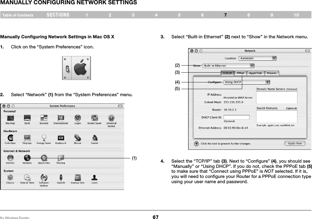 67N+ Wireless RouterSECTIONSTable of Contents 123456 8910MANUALLY CONFIGURING NETWORK SETTINGS7Manually Configuring Network Settings in Mac OS X 1.  Click on the “System Preferences” icon.2.  Select “Network” (1) from the “System Preferences” menu.3.  Select “Built-in Ethernet” (2) next to “Show” in the Network menu.4.  Select the “TCP/IP” tab (3). Next to “Configure” (4), you should see “Manually” or “Using DHCP”. If you do not, check the PPPoE tab (5) to make sure that “Connect using PPPoE” is NOT selected. If it is, you will need to configure your Router for a PPPoE connection type using your user name and password.(1)(2)(3)(4)(5)