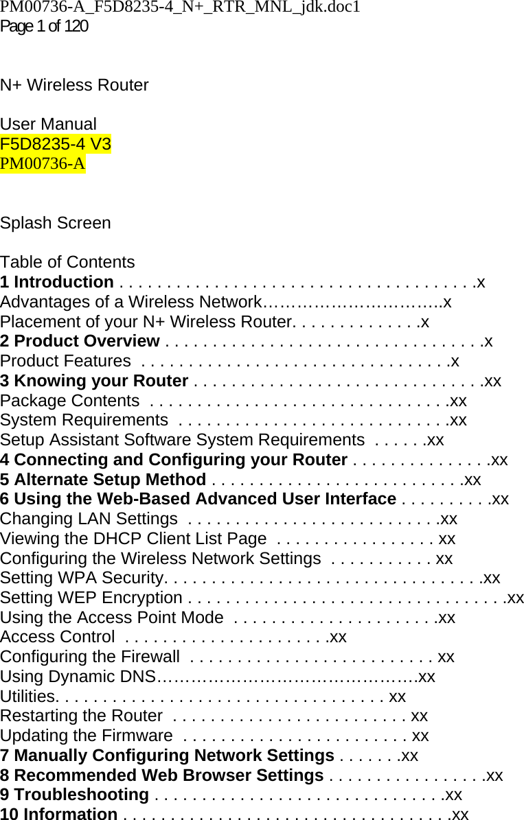 PM00736-A_F5D8235-4_N+_RTR_MNL_jdk.doc1  Page 1 of 120    N+ Wireless Router  User Manual F5D8235-4 V3 PM00736-A   Splash Screen   Table of Contents 1 Introduction . . . . . . . . . . . . . . . . . . . . . . . . . . . . . . . . . . . . . .x Advantages of a Wireless Network…………………………..x Placement of your N+ Wireless Router. . . . . . . . . . . . . .x 2 Product Overview . . . . . . . . . . . . . . . . . . . . . . . . . . . . . . . . . .x Product Features  . . . . . . . . . . . . . . . . . . . . . . . . . . . . . . . . .x 3 Knowing your Router . . . . . . . . . . . . . . . . . . . . . . . . . . . . . . .xx Package Contents  . . . . . . . . . . . . . . . . . . . . . . . . . . . . . . . .xx System Requirements  . . . . . . . . . . . . . . . . . . . . . . . . . . . . .xx Setup Assistant Software System Requirements  . . . . . .xx 4 Connecting and Configuring your Router . . . . . . . . . . . . . . .xx 5 Alternate Setup Method . . . . . . . . . . . . . . . . . . . . . . . . . . .xx 6 Using the Web-Based Advanced User Interface . . . . . . . . . .xx Changing LAN Settings  . . . . . . . . . . . . . . . . . . . . . . . . . . .xx Viewing the DHCP Client List Page  . . . . . . . . . . . . . . . . . xx Configuring the Wireless Network Settings  . . . . . . . . . . . xx Setting WPA Security. . . . . . . . . . . . . . . . . . . . . . . . . . . . . . . . . .xx Setting WEP Encryption . . . . . . . . . . . . . . . . . . . . . . . . . . . . . . . . . .xx Using the Access Point Mode  . . . . . . . . . . . . . . . . . . . . . .xx Access Control  . . . . . . . . . . . . . . . . . . . . . .xx Configuring the Firewall  . . . . . . . . . . . . . . . . . . . . . . . . . . xx Using Dynamic DNS……………………………………….xx Utilities. . . . . . . . . . . . . . . . . . . . . . . . . . . . . . . . . . . xx Restarting the Router  . . . . . . . . . . . . . . . . . . . . . . . . . xx Updating the Firmware  . . . . . . . . . . . . . . . . . . . . . . . . xx 7 Manually Configuring Network Settings . . . . . . .xx 8 Recommended Web Browser Settings . . . . . . . . . . . . . . . . .xx 9 Troubleshooting . . . . . . . . . . . . . . . . . . . . . . . . . . . . . . .xx 10 Information . . . . . . . . . . . . . . . . . . . . . . . . . . . . . . . . . . .xx