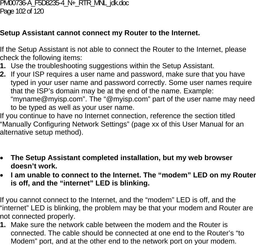 PM00736-A_F5D8235-4_N+_RTR_MNL_jdk.doc Page 102 of 120  Setup Assistant cannot connect my Router to the Internet.  If the Setup Assistant is not able to connect the Router to the Internet, please check the following items: 1.  Use the troubleshooting suggestions within the Setup Assistant. 2.  If your ISP requires a user name and password, make sure that you have typed in your user name and password correctly. Some user names require that the ISP’s domain may be at the end of the name. Example: “myname@myisp.com”. The “@myisp.com” part of the user name may need to be typed as well as your user name.  If you continue to have no Internet connection, reference the section titled “Manually Configuring Network Settings” (page xx of this User Manual for an alternative setup method).   • The Setup Assistant completed installation, but my web browser doesn’t work. • I am unable to connect to the Internet. The “modem” LED on my Router is off, and the “internet” LED is blinking.   If you cannot connect to the Internet, and the “modem” LED is off, and the “internet” LED is blinking, the problem may be that your modem and Router are not connected properly.  1.  Make sure the network cable between the modem and the Router is connected. The cable should be connected at one end to the Router’s “to Modem” port, and at the other end to the network port on your modem. 
