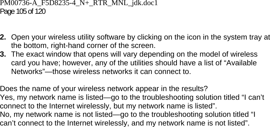 PM00736-A_F5D8235-4_N+_RTR_MNL_jdk.doc1  Page 105 of 120    2.  Open your wireless utility software by clicking on the icon in the system tray at the bottom, right-hand corner of the screen.  3.  The exact window that opens will vary depending on the model of wireless card you have; however, any of the utilities should have a list of “Available Networks”—those wireless networks it can connect to.   Does the name of your wireless network appear in the results?  Yes, my network name is listed—go to the troubleshooting solution titled “I can’t connect to the Internet wirelessly, but my network name is listed”. No, my network name is not listed—go to the troubleshooting solution titled “I can’t connect to the Internet wirelessly, and my network name is not listed”.