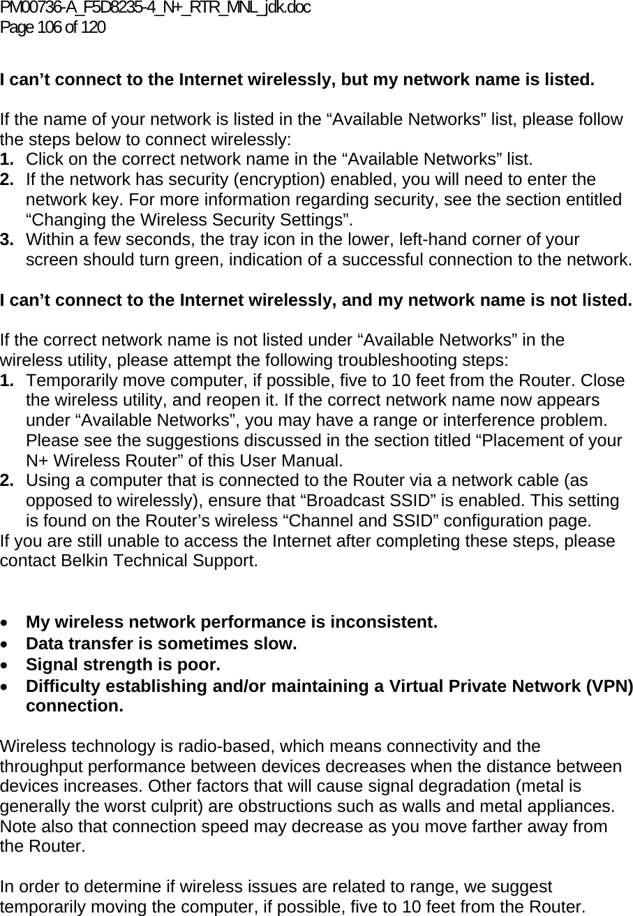 PM00736-A_F5D8235-4_N+_RTR_MNL_jdk.doc Page 106 of 120  I can’t connect to the Internet wirelessly, but my network name is listed.  If the name of your network is listed in the “Available Networks” list, please follow the steps below to connect wirelessly: 1.  Click on the correct network name in the “Available Networks” list.  2.  If the network has security (encryption) enabled, you will need to enter the network key. For more information regarding security, see the section entitled “Changing the Wireless Security Settings”. 3.  Within a few seconds, the tray icon in the lower, left-hand corner of your screen should turn green, indication of a successful connection to the network.   I can’t connect to the Internet wirelessly, and my network name is not listed.  If the correct network name is not listed under “Available Networks” in the wireless utility, please attempt the following troubleshooting steps:  1.  Temporarily move computer, if possible, five to 10 feet from the Router. Close the wireless utility, and reopen it. If the correct network name now appears under “Available Networks”, you may have a range or interference problem. Please see the suggestions discussed in the section titled “Placement of your N+ Wireless Router” of this User Manual. 2.  Using a computer that is connected to the Router via a network cable (as opposed to wirelessly), ensure that “Broadcast SSID” is enabled. This setting is found on the Router’s wireless “Channel and SSID” configuration page.  If you are still unable to access the Internet after completing these steps, please contact Belkin Technical Support.   • My wireless network performance is inconsistent. • Data transfer is sometimes slow. • Signal strength is poor. • Difficulty establishing and/or maintaining a Virtual Private Network (VPN) connection.  Wireless technology is radio-based, which means connectivity and the throughput performance between devices decreases when the distance between devices increases. Other factors that will cause signal degradation (metal is generally the worst culprit) are obstructions such as walls and metal appliances. Note also that connection speed may decrease as you move farther away from the Router.   In order to determine if wireless issues are related to range, we suggest temporarily moving the computer, if possible, five to 10 feet from the Router.   