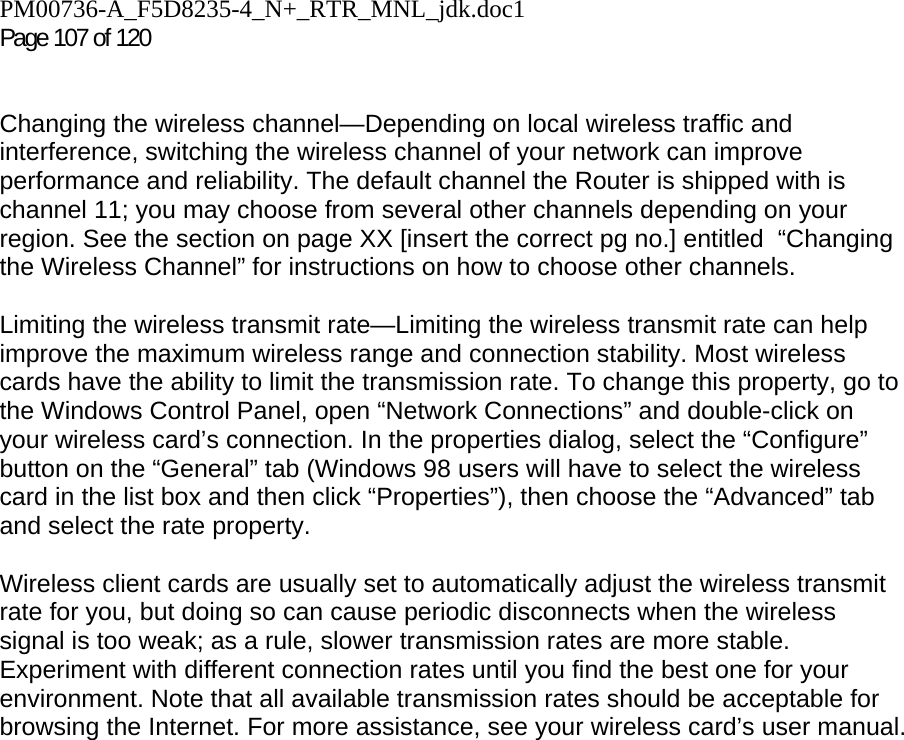 PM00736-A_F5D8235-4_N+_RTR_MNL_jdk.doc1  Page 107 of 120    Changing the wireless channel—Depending on local wireless traffic and interference, switching the wireless channel of your network can improve performance and reliability. The default channel the Router is shipped with is channel 11; you may choose from several other channels depending on your region. See the section on page XX [insert the correct pg no.] entitled  “Changing the Wireless Channel” for instructions on how to choose other channels.   Limiting the wireless transmit rate—Limiting the wireless transmit rate can help improve the maximum wireless range and connection stability. Most wireless cards have the ability to limit the transmission rate. To change this property, go to the Windows Control Panel, open “Network Connections” and double-click on your wireless card’s connection. In the properties dialog, select the “Configure” button on the “General” tab (Windows 98 users will have to select the wireless card in the list box and then click “Properties”), then choose the “Advanced” tab and select the rate property.   Wireless client cards are usually set to automatically adjust the wireless transmit rate for you, but doing so can cause periodic disconnects when the wireless signal is too weak; as a rule, slower transmission rates are more stable. Experiment with different connection rates until you find the best one for your environment. Note that all available transmission rates should be acceptable for browsing the Internet. For more assistance, see your wireless card’s user manual.    