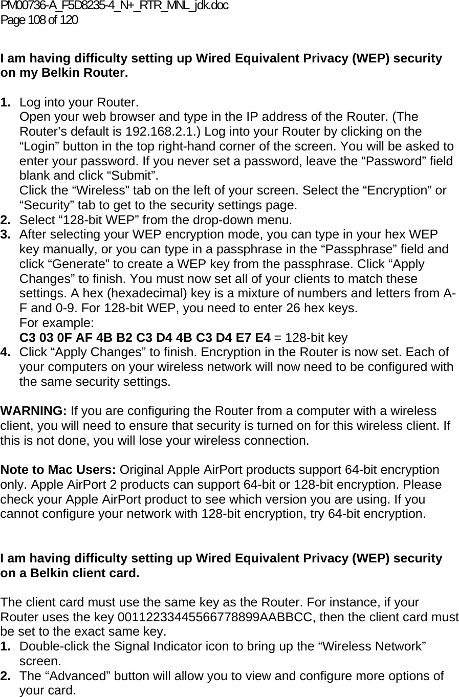 PM00736-A_F5D8235-4_N+_RTR_MNL_jdk.doc Page 108 of 120  I am having difficulty setting up Wired Equivalent Privacy (WEP) security on my Belkin Router.  1.  Log into your Router.  Open your web browser and type in the IP address of the Router. (The Router’s default is 192.168.2.1.) Log into your Router by clicking on the “Login” button in the top right-hand corner of the screen. You will be asked to enter your password. If you never set a password, leave the “Password” field blank and click “Submit”.  Click the “Wireless” tab on the left of your screen. Select the “Encryption” or “Security” tab to get to the security settings page. 2.  Select “128-bit WEP” from the drop-down menu. 3.  After selecting your WEP encryption mode, you can type in your hex WEP key manually, or you can type in a passphrase in the “Passphrase” field and click “Generate” to create a WEP key from the passphrase. Click “Apply Changes” to finish. You must now set all of your clients to match these settings. A hex (hexadecimal) key is a mixture of numbers and letters from A-F and 0-9. For 128-bit WEP, you need to enter 26 hex keys.  For example:  C3 03 0F AF 4B B2 C3 D4 4B C3 D4 E7 E4 = 128-bit key 4.  Click “Apply Changes” to finish. Encryption in the Router is now set. Each of your computers on your wireless network will now need to be configured with the same security settings.   WARNING: If you are configuring the Router from a computer with a wireless client, you will need to ensure that security is turned on for this wireless client. If this is not done, you will lose your wireless connection.  Note to Mac Users: Original Apple AirPort products support 64-bit encryption only. Apple AirPort 2 products can support 64-bit or 128-bit encryption. Please check your Apple AirPort product to see which version you are using. If you cannot configure your network with 128-bit encryption, try 64-bit encryption.    I am having difficulty setting up Wired Equivalent Privacy (WEP) security on a Belkin client card.  The client card must use the same key as the Router. For instance, if your Router uses the key 00112233445566778899AABBCC, then the client card must be set to the exact same key. 1.  Double-click the Signal Indicator icon to bring up the “Wireless Network” screen.  2.  The “Advanced” button will allow you to view and configure more options of your card. 