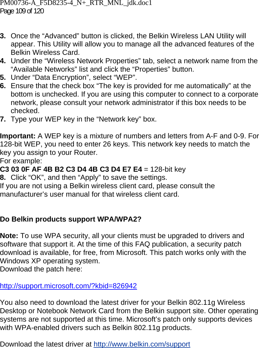 PM00736-A_F5D8235-4_N+_RTR_MNL_jdk.doc1  Page 109 of 120    3.  Once the “Advanced” button is clicked, the Belkin Wireless LAN Utility will appear. This Utility will allow you to manage all the advanced features of the Belkin Wireless Card. 4.  Under the “Wireless Network Properties” tab, select a network name from the “Available Networks” list and click the “Properties” button. 5.  Under “Data Encryption”, select “WEP”. 6.  Ensure that the check box “The key is provided for me automatically” at the bottom is unchecked. If you are using this computer to connect to a corporate network, please consult your network administrator if this box needs to be checked. 7.  Type your WEP key in the “Network key” box.  Important: A WEP key is a mixture of numbers and letters from A-F and 0-9. For 128-bit WEP, you need to enter 26 keys. This network key needs to match the key you assign to your Router.  For example:  C3 03 0F AF 4B B2 C3 D4 4B C3 D4 E7 E4 = 128-bit key 8.  Click “OK”, and then “Apply” to save the settings. If you are not using a Belkin wireless client card, please consult the manufacturer’s user manual for that wireless client card.   Do Belkin products support WPA/WPA2?  Note: To use WPA security, all your clients must be upgraded to drivers and software that support it. At the time of this FAQ publication, a security patch download is available, for free, from Microsoft. This patch works only with the Windows XP operating system.  Download the patch here:   http://support.microsoft.com/?kbid=826942  You also need to download the latest driver for your Belkin 802.11g Wireless Desktop or Notebook Network Card from the Belkin support site. Other operating systems are not supported at this time. Microsoft’s patch only supports devices with WPA-enabled drivers such as Belkin 802.11g products.  Download the latest driver at http://www.belkin.com/support  