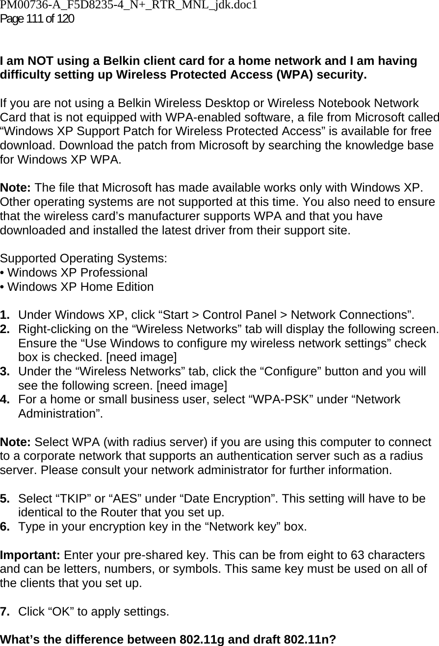 PM00736-A_F5D8235-4_N+_RTR_MNL_jdk.doc1  Page 111 of 120    I am NOT using a Belkin client card for a home network and I am having difficulty setting up Wireless Protected Access (WPA) security.   If you are not using a Belkin Wireless Desktop or Wireless Notebook Network Card that is not equipped with WPA-enabled software, a file from Microsoft called “Windows XP Support Patch for Wireless Protected Access” is available for free download. Download the patch from Microsoft by searching the knowledge base for Windows XP WPA.  Note: The file that Microsoft has made available works only with Windows XP. Other operating systems are not supported at this time. You also need to ensure that the wireless card’s manufacturer supports WPA and that you have downloaded and installed the latest driver from their support site.  Supported Operating Systems: • Windows XP Professional  • Windows XP Home Edition  1.  Under Windows XP, click “Start &gt; Control Panel &gt; Network Connections”. 2.  Right-clicking on the “Wireless Networks” tab will display the following screen. Ensure the “Use Windows to configure my wireless network settings” check box is checked. [need image] 3.  Under the “Wireless Networks” tab, click the “Configure” button and you will see the following screen. [need image] 4.  For a home or small business user, select “WPA-PSK” under “Network Administration”.   Note: Select WPA (with radius server) if you are using this computer to connect to a corporate network that supports an authentication server such as a radius server. Please consult your network administrator for further information. 5.  Select “TKIP” or “AES” under “Date Encryption”. This setting will have to be identical to the Router that you set up. 6.  Type in your encryption key in the “Network key” box.   Important: Enter your pre-shared key. This can be from eight to 63 characters and can be letters, numbers, or symbols. This same key must be used on all of the clients that you set up.  7.  Click “OK” to apply settings. What’s the difference between 802.11g and draft 802.11n?    