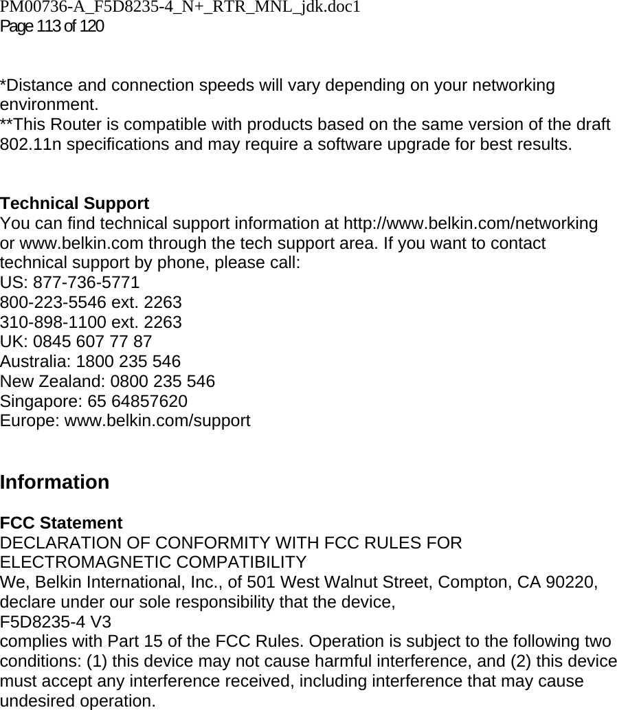PM00736-A_F5D8235-4_N+_RTR_MNL_jdk.doc1  Page 113 of 120    *Distance and connection speeds will vary depending on your networking environment. **This Router is compatible with products based on the same version of the draft 802.11n specifications and may require a software upgrade for best results.    Technical Support You can find technical support information at http://www.belkin.com/networking or www.belkin.com through the tech support area. If you want to contact technical support by phone, please call:  US: 877-736-5771 800-223-5546 ext. 2263 310-898-1100 ext. 2263 UK: 0845 607 77 87 Australia: 1800 235 546 New Zealand: 0800 235 546 Singapore: 65 64857620 Europe: www.belkin.com/support    Information  FCC Statement DECLARATION OF CONFORMITY WITH FCC RULES FOR ELECTROMAGNETIC COMPATIBILITY We, Belkin International, Inc., of 501 West Walnut Street, Compton, CA 90220, declare under our sole responsibility that the device, F5D8235-4 V3  complies with Part 15 of the FCC Rules. Operation is subject to the following two conditions: (1) this device may not cause harmful interference, and (2) this device must accept any interference received, including interference that may cause undesired operation. 