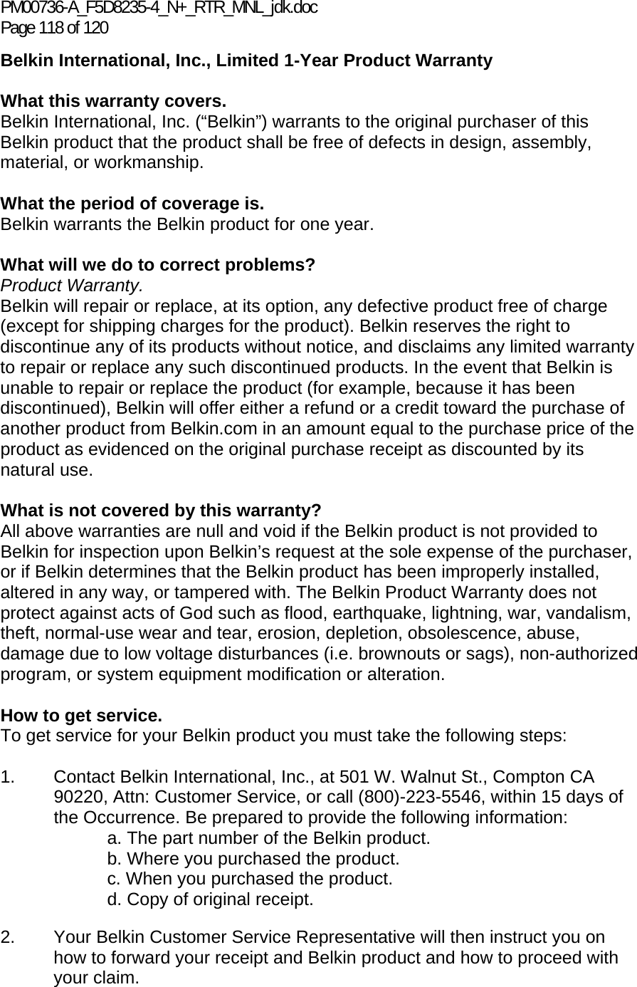 PM00736-A_F5D8235-4_N+_RTR_MNL_jdk.doc Page 118 of 120 Belkin International, Inc., Limited 1-Year Product Warranty  What this warranty covers. Belkin International, Inc. (“Belkin”) warrants to the original purchaser of this Belkin product that the product shall be free of defects in design, assembly, material, or workmanship.   What the period of coverage is. Belkin warrants the Belkin product for one year.  What will we do to correct problems?  Product Warranty. Belkin will repair or replace, at its option, any defective product free of charge (except for shipping charges for the product). Belkin reserves the right to discontinue any of its products without notice, and disclaims any limited warranty to repair or replace any such discontinued products. In the event that Belkin is unable to repair or replace the product (for example, because it has been discontinued), Belkin will offer either a refund or a credit toward the purchase of another product from Belkin.com in an amount equal to the purchase price of the product as evidenced on the original purchase receipt as discounted by its natural use.    What is not covered by this warranty? All above warranties are null and void if the Belkin product is not provided to Belkin for inspection upon Belkin’s request at the sole expense of the purchaser, or if Belkin determines that the Belkin product has been improperly installed, altered in any way, or tampered with. The Belkin Product Warranty does not protect against acts of God such as flood, earthquake, lightning, war, vandalism, theft, normal-use wear and tear, erosion, depletion, obsolescence, abuse, damage due to low voltage disturbances (i.e. brownouts or sags), non-authorized program, or system equipment modification or alteration.  How to get service.    To get service for your Belkin product you must take the following steps:  1.  Contact Belkin International, Inc., at 501 W. Walnut St., Compton CA 90220, Attn: Customer Service, or call (800)-223-5546, within 15 days of the Occurrence. Be prepared to provide the following information: a. The part number of the Belkin product. b. Where you purchased the product. c. When you purchased the product. d. Copy of original receipt.  2.  Your Belkin Customer Service Representative will then instruct you on how to forward your receipt and Belkin product and how to proceed with your claim.  