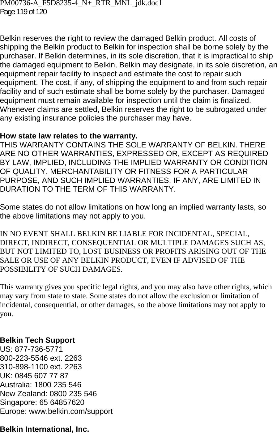 PM00736-A_F5D8235-4_N+_RTR_MNL_jdk.doc1  Page 119 of 120    Belkin reserves the right to review the damaged Belkin product. All costs of shipping the Belkin product to Belkin for inspection shall be borne solely by the purchaser. If Belkin determines, in its sole discretion, that it is impractical to ship the damaged equipment to Belkin, Belkin may designate, in its sole discretion, an equipment repair facility to inspect and estimate the cost to repair such equipment. The cost, if any, of shipping the equipment to and from such repair facility and of such estimate shall be borne solely by the purchaser. Damaged equipment must remain available for inspection until the claim is finalized. Whenever claims are settled, Belkin reserves the right to be subrogated under any existing insurance policies the purchaser may have.   How state law relates to the warranty. THIS WARRANTY CONTAINS THE SOLE WARRANTY OF BELKIN. THERE ARE NO OTHER WARRANTIES, EXPRESSED OR, EXCEPT AS REQUIRED BY LAW, IMPLIED, INCLUDING THE IMPLIED WARRANTY OR CONDITION OF QUALITY, MERCHANTABILITY OR FITNESS FOR A PARTICULAR PURPOSE, AND SUCH IMPLIED WARRANTIES, IF ANY, ARE LIMITED IN DURATION TO THE TERM OF THIS WARRANTY.   Some states do not allow limitations on how long an implied warranty lasts, so the above limitations may not apply to you.  IN NO EVENT SHALL BELKIN BE LIABLE FOR INCIDENTAL, SPECIAL, DIRECT, INDIRECT, CONSEQUENTIAL OR MULTIPLE DAMAGES SUCH AS, BUT NOT LIMITED TO, LOST BUSINESS OR PROFITS ARISING OUT OF THE SALE OR USE OF ANY BELKIN PRODUCT, EVEN IF ADVISED OF THE POSSIBILITY OF SUCH DAMAGES.   This warranty gives you specific legal rights, and you may also have other rights, which may vary from state to state. Some states do not allow the exclusion or limitation of incidental, consequential, or other damages, so the above limitations may not apply to you.   Belkin Tech Support US: 877-736-5771 800-223-5546 ext. 2263 310-898-1100 ext. 2263 UK: 0845 607 77 87 Australia: 1800 235 546 New Zealand: 0800 235 546 Singapore: 65 64857620 Europe: www.belkin.com/support   Belkin International, Inc. 