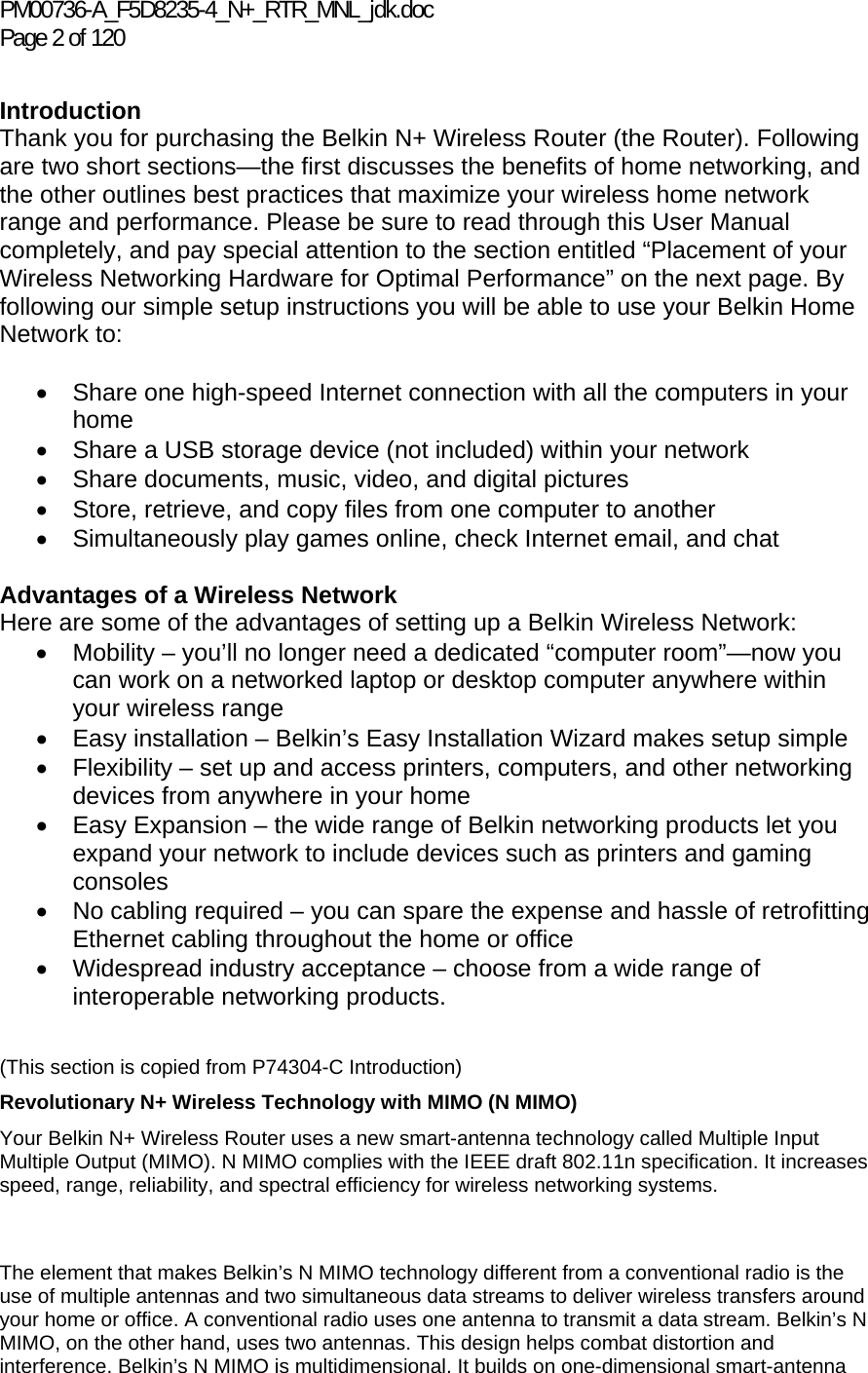 PM00736-A_F5D8235-4_N+_RTR_MNL_jdk.doc Page 2 of 120  Introduction Thank you for purchasing the Belkin N+ Wireless Router (the Router). Following are two short sections—the first discusses the benefits of home networking, and the other outlines best practices that maximize your wireless home network range and performance. Please be sure to read through this User Manual completely, and pay special attention to the section entitled “Placement of your Wireless Networking Hardware for Optimal Performance” on the next page. By following our simple setup instructions you will be able to use your Belkin Home Network to:   •  Share one high-speed Internet connection with all the computers in your home •  Share a USB storage device (not included) within your network • Share documents, music, video, and digital pictures •  Store, retrieve, and copy files from one computer to another •  Simultaneously play games online, check Internet email, and chat   Advantages of a Wireless Network Here are some of the advantages of setting up a Belkin Wireless Network: •  Mobility – you’ll no longer need a dedicated “computer room”—now you can work on a networked laptop or desktop computer anywhere within your wireless range •  Easy installation – Belkin’s Easy Installation Wizard makes setup simple •  Flexibility – set up and access printers, computers, and other networking devices from anywhere in your home •  Easy Expansion – the wide range of Belkin networking products let you expand your network to include devices such as printers and gaming consoles •  No cabling required – you can spare the expense and hassle of retrofitting Ethernet cabling throughout the home or office •  Widespread industry acceptance – choose from a wide range of interoperable networking products.   The element that makes Belkin’s N MIMO technology different from a conventional radio is the use of multiple antennas and two simultaneous data streams to deliver wireless transfers around your home or office. A conventional radio uses one antenna to transmit a data stream. Belkin’s N MIMO, on the other hand, uses two antennas. This design helps combat distortion and interference. Belkin’s N MIMO is multidimensional. It builds on one-dimensional smart-antenna (This section is copied from P74304-C Introduction) Revolutionary N+ Wireless Technology with MIMO (N MIMO) Your Belkin N+ Wireless Router uses a new smart-antenna technology called Multiple Input Multiple Output (MIMO). N MIMO complies with the IEEE draft 802.11n specification. It increases speed, range, reliability, and spectral efficiency for wireless networking systems.  