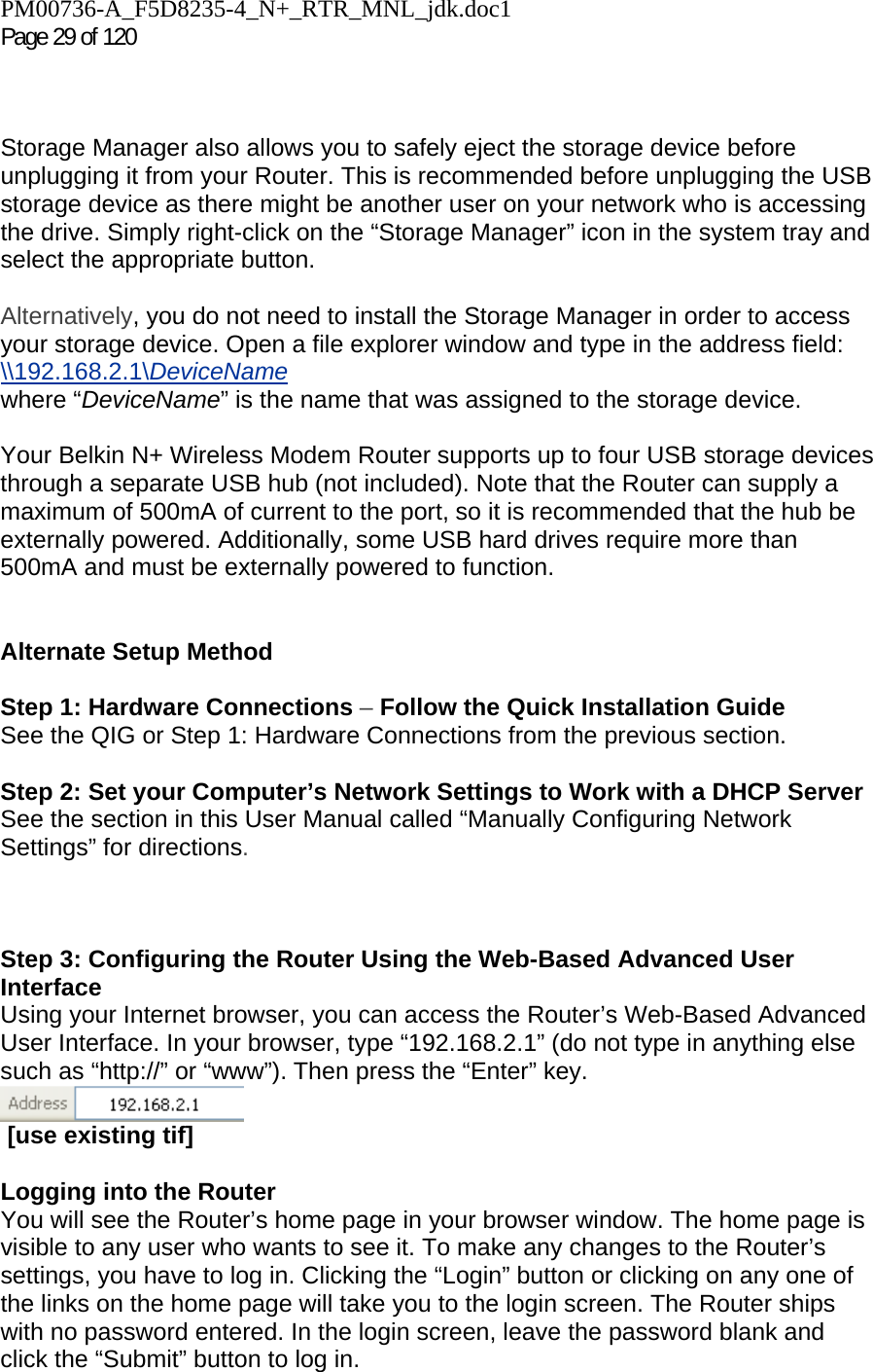 PM00736-A_F5D8235-4_N+_RTR_MNL_jdk.doc1  Page 29 of 120     Storage Manager also allows you to safely eject the storage device before unplugging it from your Router. This is recommended before unplugging the USB storage device as there might be another user on your network who is accessing the drive. Simply right-click on the “Storage Manager” icon in the system tray and select the appropriate button.  Alternatively, you do not need to install the Storage Manager in order to access your storage device. Open a file explorer window and type in the address field:  \\192.168.2.1\DeviceName  where “DeviceName” is the name that was assigned to the storage device.    Your Belkin N+ Wireless Modem Router supports up to four USB storage devices through a separate USB hub (not included). Note that the Router can supply a maximum of 500mA of current to the port, so it is recommended that the hub be externally powered. Additionally, some USB hard drives require more than 500mA and must be externally powered to function.   Alternate Setup Method  Step 1: Hardware Connections – Follow the Quick Installation Guide See the QIG or Step 1: Hardware Connections from the previous section.  Step 2: Set your Computer’s Network Settings to Work with a DHCP Server See the section in this User Manual called “Manually Configuring Network Settings” for directions.    Step 3: Configuring the Router Using the Web-Based Advanced User Interface Using your Internet browser, you can access the Router’s Web-Based Advanced User Interface. In your browser, type “192.168.2.1” (do not type in anything else such as “http://” or “www”). Then press the “Enter” key.   [use existing tif]  Logging into the Router You will see the Router’s home page in your browser window. The home page is visible to any user who wants to see it. To make any changes to the Router’s settings, you have to log in. Clicking the “Login” button or clicking on any one of the links on the home page will take you to the login screen. The Router ships with no password entered. In the login screen, leave the password blank and click the “Submit” button to log in. 