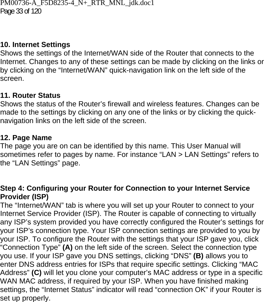 PM00736-A_F5D8235-4_N+_RTR_MNL_jdk.doc1  Page 33 of 120     10. Internet Settings  Shows the settings of the Internet/WAN side of the Router that connects to the Internet. Changes to any of these settings can be made by clicking on the links or by clicking on the “Internet/WAN” quick-navigation link on the left side of the screen.  11. Router Status  Shows the status of the Router’s firewall and wireless features. Changes can be made to the settings by clicking on any one of the links or by clicking the quick-navigation links on the left side of the screen.  12. Page Name  The page you are on can be identified by this name. This User Manual will sometimes refer to pages by name. For instance “LAN &gt; LAN Settings” refers to the “LAN Settings” page.  Step 4: Configuring your Router for Connection to your Internet Service Provider (ISP) The “Internet/WAN” tab is where you will set up your Router to connect to your Internet Service Provider (ISP). The Router is capable of connecting to virtually any ISP’s system provided you have correctly configured the Router’s settings for your ISP’s connection type. Your ISP connection settings are provided to you by your ISP. To configure the Router with the settings that your ISP gave you, click “Connection Type” (A) on the left side of the screen. Select the connection type you use. If your ISP gave you DNS settings, clicking “DNS” (B) allows you to enter DNS address entries for ISPs that require specific settings. Clicking “MAC Address” (C) will let you clone your computer’s MAC address or type in a specific WAN MAC address, if required by your ISP. When you have finished making settings, the “Internet Status” indicator will read “connection OK” if your Router is set up properly.