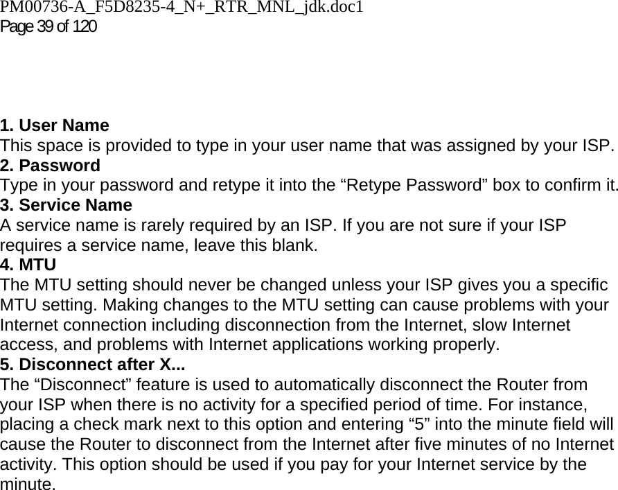 PM00736-A_F5D8235-4_N+_RTR_MNL_jdk.doc1  Page 39 of 120      1. User Name This space is provided to type in your user name that was assigned by your ISP. 2. Password Type in your password and retype it into the “Retype Password” box to confirm it. 3. Service Name A service name is rarely required by an ISP. If you are not sure if your ISP requires a service name, leave this blank. 4. MTU The MTU setting should never be changed unless your ISP gives you a specific MTU setting. Making changes to the MTU setting can cause problems with your Internet connection including disconnection from the Internet, slow Internet access, and problems with Internet applications working properly. 5. Disconnect after X... The “Disconnect” feature is used to automatically disconnect the Router from your ISP when there is no activity for a specified period of time. For instance, placing a check mark next to this option and entering “5” into the minute field will cause the Router to disconnect from the Internet after five minutes of no Internet activity. This option should be used if you pay for your Internet service by the minute.