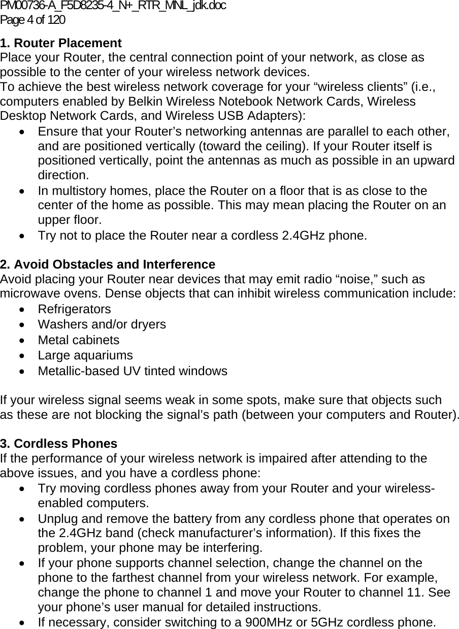PM00736-A_F5D8235-4_N+_RTR_MNL_jdk.doc Page 4 of 120 1. Router Placement  Place your Router, the central connection point of your network, as close as possible to the center of your wireless network devices.  To achieve the best wireless network coverage for your “wireless clients” (i.e., computers enabled by Belkin Wireless Notebook Network Cards, Wireless Desktop Network Cards, and Wireless USB Adapters):  •  Ensure that your Router’s networking antennas are parallel to each other, and are positioned vertically (toward the ceiling). If your Router itself is positioned vertically, point the antennas as much as possible in an upward direction.  •  In multistory homes, place the Router on a floor that is as close to the center of the home as possible. This may mean placing the Router on an upper floor. •  Try not to place the Router near a cordless 2.4GHz phone.  2. Avoid Obstacles and Interference Avoid placing your Router near devices that may emit radio “noise,” such as microwave ovens. Dense objects that can inhibit wireless communication include:  • Refrigerators •  Washers and/or dryers • Metal cabinets • Large aquariums •  Metallic-based UV tinted windows   If your wireless signal seems weak in some spots, make sure that objects such as these are not blocking the signal’s path (between your computers and Router).  3. Cordless Phones If the performance of your wireless network is impaired after attending to the above issues, and you have a cordless phone:  •  Try moving cordless phones away from your Router and your wireless-enabled computers. •  Unplug and remove the battery from any cordless phone that operates on the 2.4GHz band (check manufacturer’s information). If this fixes the problem, your phone may be interfering.  •  If your phone supports channel selection, change the channel on the phone to the farthest channel from your wireless network. For example, change the phone to channel 1 and move your Router to channel 11. See your phone’s user manual for detailed instructions. •  If necessary, consider switching to a 900MHz or 5GHz cordless phone.  