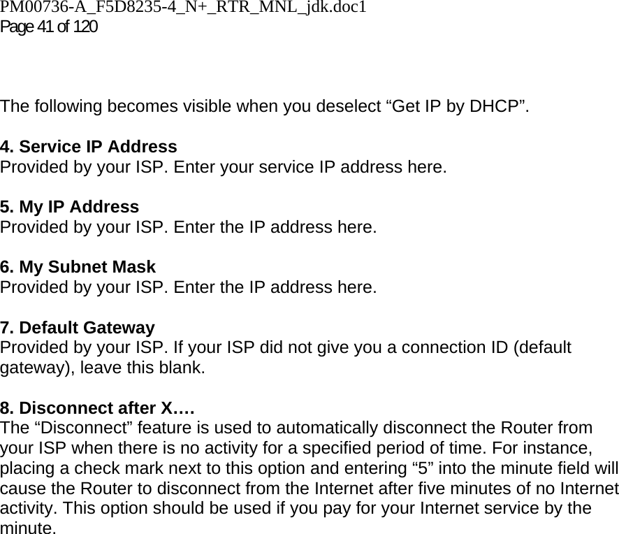 PM00736-A_F5D8235-4_N+_RTR_MNL_jdk.doc1  Page 41 of 120     The following becomes visible when you deselect “Get IP by DHCP”.  4. Service IP Address Provided by your ISP. Enter your service IP address here.   5. My IP Address Provided by your ISP. Enter the IP address here.  6. My Subnet Mask Provided by your ISP. Enter the IP address here.  7. Default Gateway Provided by your ISP. If your ISP did not give you a connection ID (default gateway), leave this blank.  8. Disconnect after X…. The “Disconnect” feature is used to automatically disconnect the Router from your ISP when there is no activity for a specified period of time. For instance, placing a check mark next to this option and entering “5” into the minute field will cause the Router to disconnect from the Internet after five minutes of no Internet activity. This option should be used if you pay for your Internet service by the minute.