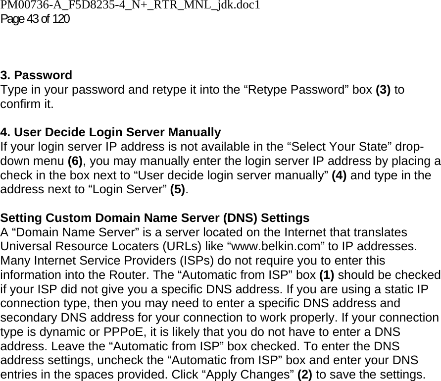 PM00736-A_F5D8235-4_N+_RTR_MNL_jdk.doc1  Page 43 of 120     3. Password Type in your password and retype it into the “Retype Password” box (3) to confirm it.  4. User Decide Login Server Manually If your login server IP address is not available in the “Select Your State” drop-down menu (6), you may manually enter the login server IP address by placing a check in the box next to “User decide login server manually” (4) and type in the address next to “Login Server” (5).  Setting Custom Domain Name Server (DNS) Settings A “Domain Name Server” is a server located on the Internet that translates Universal Resource Locaters (URLs) like “www.belkin.com” to IP addresses. Many Internet Service Providers (ISPs) do not require you to enter this information into the Router. The “Automatic from ISP” box (1) should be checked if your ISP did not give you a specific DNS address. If you are using a static IP connection type, then you may need to enter a specific DNS address and secondary DNS address for your connection to work properly. If your connection type is dynamic or PPPoE, it is likely that you do not have to enter a DNS address. Leave the “Automatic from ISP” box checked. To enter the DNS address settings, uncheck the “Automatic from ISP” box and enter your DNS entries in the spaces provided. Click “Apply Changes” (2) to save the settings.