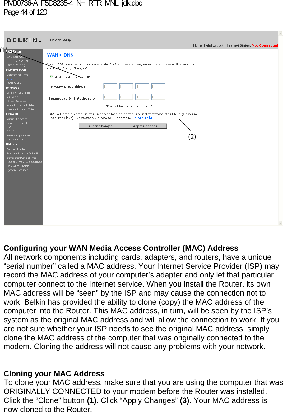 PM00736-A_F5D8235-4_N+_RTR_MNL_jdk.doc Page 44 of 120     Configuring your WAN Media Access Controller (MAC) Address  All network components including cards, adapters, and routers, have a unique “serial number” called a MAC address. Your Internet Service Provider (ISP) may record the MAC address of your computer’s adapter and only let that particular computer connect to the Internet service. When you install the Router, its own MAC address will be “seen” by the ISP and may cause the connection not to work. Belkin has provided the ability to clone (copy) the MAC address of the computer into the Router. This MAC address, in turn, will be seen by the ISP’s system as the original MAC address and will allow the connection to work. If you are not sure whether your ISP needs to see the original MAC address, simply clone the MAC address of the computer that was originally connected to the modem. Cloning the address will not cause any problems with your network.   Cloning your MAC Address  To clone your MAC address, make sure that you are using the computer that was ORIGINALLY CONNECTED to your modem before the Router was installed. Click the “Clone” button (1). Click “Apply Changes” (3). Your MAC address is now cloned to the Router.  (1) (2) 